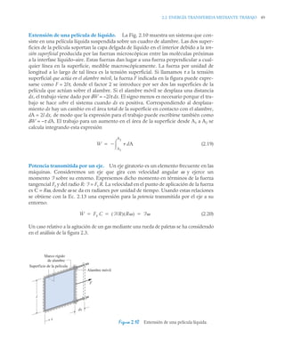 2.2 ENERGÍA TRANSFERIDA MEDIANTE TRABAJO 49
Extensión de una película de líquido. La Fig. 2.10 muestra un sistema que con-
siste en una película líquida suspendida sobre un cuadro de alambre. Las dos super-
ficies de la película soportan la capa delgada de líquido en el interior debido a la ten-
sión superficial producida por las fuerzas microscópicas entre las moléculas próximas
a la interfase líquido–aire. Estas fuerzas dan lugar a una fuerza perpendicular a cual-
quier línea en la superficie, medible macroscópicamente. La fuerza por unidad de
longitud a lo largo de tal línea es la tensión superficial. Si llamamos τ a la tensión
superficial que actúa en el alambre móvil, la fuerza F indicada en la figura puede expre-
sarse como F = 2lτ, donde el factor 2 se introduce por ser dos las superficies de la
película que actúan sobre el alambre. Si el alambre móvil se desplaza una distancia
dx, el trabajo viene dado por δW = –2lτ dx. El signo menos es necesario porque el tra-
bajo se hace sobre el sistema cuando dx es positiva. Correspondiendo al desplaza-
miento dx hay un cambio en el área total de la superficie en contacto con el alambre,
dA = 2l dx, de modo que la expresión para el trabajo puede escribirse también como
δW = –τ dA. El trabajo para un aumento en el área de la superficie desde A1 a A2 se
calcula integrando esta expresión
(2.19)
Potencia transmitida por un eje. Un eje giratorio es un elemento frecuente en las
máquinas. Consideremos un eje que gira con velocidad angular ω y ejerce un
momento F sobre su entorno. Expresemos dicho momento en términos de la fuerza
tangencial Ft y del radio R: F = Ft R. La velocidad en el punto de aplicación de la fuerza
es C = Rω, donde ω se da en radianes por unidad de tiempo. Usando estas relaciones
se obtiene con la Ec. 2.13 una expresión para la potencia transmitida por el eje a su
entorno:
(2.20)
Un caso relativo a la agitación de un gas mediante una rueda de paletas se ha considerado
en el análisis de la figura 2.3.
Figura 2.10 Extensión de una película líquida.
W dA
A1
A2



Ẇ Ft C F/R
( ) R
( ) F
  
Marco rígido
de alambre
Superficie de la película
l
F
Alambre móvil
x
dx
 
