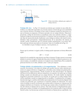 50 CAPITULO 2. LA ENERGÍA Y EL PRIMER PRINCIPIO DE LA TERMODINÁMICA
Trabajo elé
ct rico. La Fig. 2.11 muestra un sistema que consiste en una celda elec-
trolítica. La celda está conectada a un circuito externo a través del que se le suministra
una corriente eléctrica. El trabajo se hace sobre el sistema cuando los electrones cru-
zan su frontera en respuesta a la fuerza asociada con un campo eléctrico. Macroscó-
picamente, el flujo de electrones se manifiesta como una corriente eléctrica, i, origi-
nada por la diferencia de potencial eléctrico E existente entre los terminales a y b. Que
este tipo de interacción puede clasificarse como trabajo se deduce del criterio termo-
dinámico dado previamente: independientemente de la naturaleza del sistema en
estudio, puede considerarse que la corriente podría suministrarse a un motor eléc-
trico para que elevara una masa en el entorno, visto en el análisis de la Fig. 2.3.
La velocidad a la que el trabajo se ejecuta, o sea la potencia, es
(2.21)
Puesto que la corriente i es igual a dZ/dt, el trabajo puede expresarse en forma diferencial
según
(2.22)
donde dZ es la cantidad de carga eléctrica que fluye al sistema. El signo menos es necesario
debido al convenio de signos establecido antes para el trabajo. Cuando la potencia se cal-
cula en watios, y la unidad de corriente es el amperio (una unidad básica SI), la unidad de
potencial eléctrico es el voltio, definido como 1 watio por amperio.
Trabajo debido a la polarización o a la magnetización. Nos referimos a conti-
nuación, brevemente, a los tipos de trabajo que pueden hacerse sobre sistemas pre-
sentes en campos eléctricos o magnéticos, conocidos como trabajos de polarización y
magnetización, respectivamente. Desde el punto de vista microscópico, los dipolos
eléctricos de los dieléctricos ofrecen resistencia a la rotación, de modo que se realiza
trabajo cuando son alineados por un campo eléctrico. De modo similar, los dipolos
magnéticos presentan resistencia a la rotación, de modo que se realiza trabajo sobre
ciertos materiales cuando su magnetización se modifica. La polarización y la magne-
tización dan lugar a cambios detectables macroscópicamente en el momento dipolar total
cuando las partículas que constituyen el material cambian de alineación. En estos
casos el trabajo se asocia con fuerzas que actúan sobre el sistema en conjunto por los
campos existentes en el entorno. Las fuerzas que actúan sobre el material en el inte-
rior del sistema se llaman fuerzas internas. Para tales fuerzas el desplazamiento apro-
piado para evaluar el trabajo es el desplazamiento de la materia sobre el que la fuerza
interior actúa. Las fuerzas que actúan en la frontera se llaman fuerzas superficiales. Los
Figura 2.11 Célula electrolítica utilizada para explicar el
trabajo eléctrico.
–
+
i

a b
Frontera
del sistema
Célula
electrolítica
Ẇ Ei


W E dZ


 