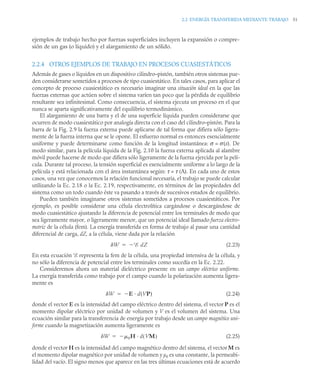 2.2 ENERGÍA TRANSFERIDA MEDIANTE TRABAJO 51
ejemplos de trabajo hecho por fuerzas superficiales incluyen la expansión o compre-
sión de un gas (o líquido) y el alargamiento de un sólido.
2.2.4 OTROS EJEMPLOS DE TRABAJO EN PROCESOS CUASIESTÁTICOS
Además de gases o líquidos en un dispositivo cilindro–pistón, también otros sistemas pue-
den considerarse sometidos a procesos de tipo cuasiestático. En tales casos, para aplicar el
concepto de proceso cuasiestático es necesario imaginar una situación ideal en la que las
fuerzas externas que actúen sobre el sistema varíen tan poco que la pérdida de equilibrio
resultante sea infinitesimal. Como consecuencia, el sistema ejecuta un proceso en el que
nunca se aparta significativamente del equilibrio termodinámico.
El alargamiento de una barra y el de una superficie líquida pueden considerarse que
ocurren de modo cuasiestático por analogía directa con el caso del cilindro–pistón. Para la
barra de la Fig. 2.9 la fuerza externa puede aplicarse de tal forma que difiera sólo ligera-
mente de la fuerza interna que se le opone. El esfuerzo normal es entonces esencialmente
uniforme y puede determinarse como función de la longitud instantánea: σ = σ(x). De
modo similar, para la película líquida de la Fig. 2.10 la fuerza externa aplicada al alambre
móvil puede hacerse de modo que difiera sólo ligeramente de la fuerza ejercida por la pelí-
cula. Durante tal proceso, la tensión superficial es esencialmente uniforme a lo largo de la
película y está relacionada con el área instantánea según: τ = τ (A). En cada uno de estos
casos, una vez que conocemos la relación funcional necesaria, el trabajo se puede calcular
utilizando la Ec. 2.18 o la Ec. 2.19, respectivamente, en términos de las propiedades del
sistema como un todo cuando éste va pasando a través de sucesivos estados de equilibrio.
Pueden también imaginarse otros sistemas sometidos a procesos cuasiestáticos. Por
ejemplo, es posible considerar una célula electrolítica cargándose o descargándose de
modo cuasiestático ajustando la diferencia de potencial entre los terminales de modo que
sea ligeramente mayor, o ligeramente menor, que un potencial ideal llamado fuerza electro-
motriz de la célula (fem). La energía transferida en forma de trabajo al pasar una cantidad
diferencial de carga, dZ, a la célula, viene dada por la relación
(2.23)
En esta ecuación E representa la fem de la célula, una propiedad intensiva de la célula, y
no sólo la diferencia de potencial entre los terminales como sucedía en la Ec. 2.22.
Consideremos ahora un material dieléctrico presente en un campo eléctrico uniforme.
La energía transferida como trabajo por el campo cuando la polarización aumenta ligera-
mente es
(2.24)
donde el vector E es la intensidad del campo eléctrico dentro del sistema, el vector P es el
momento dipolar eléctrico por unidad de volumen y V es el volumen del sistema. Una
ecuación similar para la transferencia de energía por trabajo desde un campo magnético uni-
forme cuando la magnetización aumenta ligeramente es
(2.25)
donde el vector H es la intensidad del campo magnético dentro del sistema, el vector M es
el momento dipolar magnético por unidad de volumen y μ0 es una constante, la permeabi-
lidad del vacío. El signo menos que aparece en las tres últimas ecuaciones está de acuerdo
W E dZ


W E d(VP)


W 0H d VM
( )


 