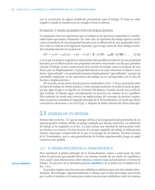 52 CAPITULO 2. LA ENERGÍA Y EL PRIMER PRINCIPIO DE LA TERMODINÁMICA
con la convención de signos establecida previamente para el trabajo: W toma un valor
negativo cuando la transferencia de energía es hacia el sistema.
FUERZAS Y DESPLAZAMIENTOS GENERALIZADOS
La semejanza entre las expresiones para el trabajo en los procesos cuasiestáticos conside-
rados hasta aquí merece destacarse. En cada caso, la expresión del trabajo aparece escrita
como el producto de una propiedad intensiva por la diferencial de una propiedad exten-
siva. Esto es evidente en la siguiente expresión, que recoge varios de estos trabajos inclui-
dos simultáneamente en un proceso:
(2.26)
y en la que los puntos suspensivos representan otros posibles productos de una propiedad
intensiva por la diferencial de una propiedad extensiva relacionada con ella que permiten
calcular el trabajo. Como consecuencia de la noción de trabajo como el producto de una
fuerza por un desplazamiento, la propiedad intensiva en estas relaciones se llama a veces
fuerza “generalizada” y la propiedad extensiva desplazamiento “generalizado”, aunque las
cantidades empleadas en las expresiones del trabajo no se correspondan con la idea de
fuerzas y desplazamientos.
De acuerdo con la restricción de proceso cuasiestático, la Ec. 2.26 no representa todos
los tipos de trabajo de interés práctico. Como ejemplo podemos recordar la rueda de pale-
tas que agita un gas o un líquido en el interior del sistema. Cuando sucede una acción de
tipo cortante, el sistema sigue necesariamente un proceso con estados de no equilibrio.
Para entender de modo más correcto las implicaciones del concepto de proceso cuasies-
tático es preciso considerar el segundo principio de la Termodinámica, de modo que dicho
concepto lo volveremos a ver en el Cap. 5, después de haber introducido dicho principio.
2.3 ENERGÍA DE UN SISTEMA
Hemos visto en la Sec. 2.1 que la energía cinética y la energía potencial gravitatoria de un
sistema pueden cambiar debido al trabajo realizado por fuerzas exteriores. La definición
de trabajo se ha ampliado en la Sec. 2.2 para incluir una variedad de interacciones entre
un sistema y su entorno. En esta sección, el concepto ampliado de trabajo se utilizará para
obtener una mejor comprensión de lo que es la energía de un sistema. El primer principio
de la Termodinámica, que es una generalización de hechos experimentales, juega un papel
central en este análisis.
2.3.1 EL PRIMER PRINCIPIO DE LA TERMODINÁMICA
Para introducir el primer principio de la Termodinámica vamos a seleccionar de entre
todos los procesos que pueden llevar a un sistema cerrado de un estado de equilibrio a
otro, aquél cuyas interacciones entre sistema y entorno sean exclusivamente en forma de
trabajo. Un proceso tal se denomina proceso adiabático, de acuerdo con el análisis de la
Sec. 1.6.1.
Se pueden emplear muchos procesos adiabáticos distintos para unir dos estados deter-
minados. Sin embargo, experimentalmente se obtiene que el valor del trabajo neto hecho
por o sobre el sistema es el mismo para todos esos procesos adiabáticos entre los mismos
W p dV d Ax
( )
 dA
 E dZ
 E d VP
( ) 0H d VM
( ) …




proceso adiabático
 