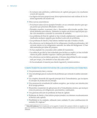 vi PRÓLOGO
– Se incluyen más subtítulos y subdivisiones de capítulo para guiar a los estudiantes
a través del material.
– Las figuras del texto proporcionan ahora representaciones más realistas de los sis-
temas ingenieriles del mundo real.
• Otras nuevas características:
– Se incluyen varios nuevos ejemplos formales con un contenido atractivo para apo-
yar puntos que presentan dificultades comunes.
– Ejemplos resueltos, ecuaciones clave y discusiones seleccionadas quedan clara-
mente definidos para refuerzo. Asimismo se emplea una técnica especial para ayu-
dar a los estudiantes a entender la conversión de unidades.
– Los problemas de final de capítulo se han revisado ampliamente y aparecen ahora
clasificados mediante epígrafes para facilitar la selección de problemas.
– Los problemas de diseño y final abierto también han sido revisados a fondo.
– En coherencia con la eliminación de los refrigerantes clorofluorocarbonados y del
creciente interés en los refrigerantes naturales, las tablas del Refrigerante 12 han
sido sustituidas por tablas del propano.
– Se han ampliado los contenidos sobre análisis de transitorios.
– Las tablas de gas ideal se han rediseñado para facilitar su empleo y se han incluido
valores de poder calorífico superior e inferior para hidrocarburos.
– En coherencia con los hábitos generales, el término disponibilidad ha sido reempla-
zado por exergía, y los símbolos se han adecuado a ello.2
– Se ha actualizado el material para diseño ingenieril y termoeconómico.
CARACTERÍSTICAS MANTENIDAS DE LAS EDICIONES ANTERIORES
• Una presentación clara y concisa.
• Una metodología para la resolución de problemas que estimula el análisis sistemati-
zado.
• Un completo desarrollo del segundo principio de la Termodinámica, que incorpora
el concepto de producción de entropía.
• Una presentación actualizada del análisis exergético, que incluye una introducción
de la exergía química.
• Desarrollos consistentes de aplicaciones de la Termodinámica técnica, que incluyen
ciclos de potencia y de refrigeración, psicrometría y combustión.
• Una generosa selección de problemas de final de capítulo.
• Problemas de diseño y final abierto proporcionados con distintos encabezamientos
al final de cada capítulo.
• Flexibilidad en las unidades, utilizando tanto unidades SI como combinaciones de
unidades SI e inglesas.3
2
Nota del traductor: En la traducción se ha seguido el criterio de la primera edición en español, en la
que ya se sustituía el término disponibilidad, introduciendo los cambios pertinentes en la simbología allí
utilizada.
 