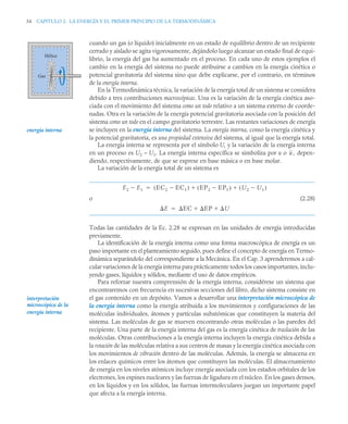 54 CAPITULO 2. LA ENERGÍA Y EL PRIMER PRINCIPIO DE LA TERMODINÁMICA
cuando un gas (o líquido) inicialmente en un estado de equilibrio dentro de un recipiente
cerrado y aislado se agita vigorosamente, dejándolo luego alcanzar un estado final de equi-
librio, la energía del gas ha aumentado en el proceso. En cada uno de estos ejemplos el
cambio en la energía del sistema no puede atribuirse a cambios en la energía cinética o
potencial gravitatoria del sistema sino que debe explicarse, por el contrario, en términos
de la energía interna.
En la Termodinámica técnica, la variación de la energía total de un sistema se considera
debido a tres contribuciones macroscópicas. Una es la variación de la energía cinética aso-
ciada con el movimiento del sistema como un todo relativo a un sistema externo de coorde-
nadas. Otra es la variación de la energía potencial gravitatoria asociada con la posición del
sistema como un todo en el campo gravitatorio terrestre. Las restantes variaciones de energía
se incluyen en la energía interna del sistema. La energía interna, como la energía cinética y
la potencial gravitatoria, es una propiedad extensiva del sistema, al igual que la energía total.
La energía interna se representa por el símbolo U, y la variación de la energía interna
en un proceso es U2 – U1. La energía interna específica se simboliza por u o , depen-
diendo, respectivamente, de que se exprese en base másica o en base molar.
La variación de la energía total de un sistema es
o (2.28)
Todas las cantidades de la Ec. 2.28 se expresan en las unidades de energía introducidas
previamente.
La identificación de la energía interna como una forma macroscópica de energía es un
paso importante en el planteamiento seguido, pues define el concepto de energía en Termo-
dinámica separándolo del correspondiente a la Mecánica. En el Cap. 3 aprenderemos a cal-
cular variaciones de la energía interna para prácticamente todos los casos importantes, inclu-
yendo gases, líquidos y sólidos, mediante el uso de datos empíricos.
Para reforzar nuestra comprensión de la energía interna, considérese un sistema que
encontraremos con frecuencia en sucesivas secciones del libro, dicho sistema consiste en
el gas contenido en un depósito. Vamos a desarrollar una interpretación microscópica de
la energía interna como la energía atribuida a los movimientos y configuraciones de las
moléculas individuales, átomos y partículas subatómicas que constituyen la materia del
sistema. Las moléculas de gas se mueven encontrando otras moléculas o las paredes del
recipiente. Una parte de la energía interna del gas es la energía cinética de traslación de las
moléculas. Otras contribuciones a la energía interna incluyen la energía cinética debida a
la rotación de las moléculas relativa a sus centros de masas y la energía cinética asociada con
los movimientos de vibración dentro de las moléculas. Además, la energía se almacena en
los enlaces químicos entre los átomos que constituyen las moléculas. El almacenamiento
de energía en los niveles atómicos incluye energía asociada con los estados orbitales de los
electrones, los espines nucleares y las fuerzas de ligadura en el núcleo. En los gases densos,
en los líquidos y en los sólidos, las fuerzas intermoleculares juegan un importante papel
que afecta a la energía interna.
Gas
Hélice
energía interna
u
E2 E1
 EC2 EC1

( ) EP2 EP1

( ) U2 U1

( )
 

E EC EP U
 

interpretación
microscópica de la
energía interna
 