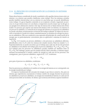 2.3 ENERGÍA DE UN SISTEMA 55
2.3.4 EL PRINCIPIO DE CONSERVACIÓN DE LA ENERGÍA EN SISTEMAS
CERRADOS
Hasta ahora hemos considerado de modo cuantitativo sólo aquellas interacciones entre un
sistema y su entorno que pueden clasificarse como trabajo. Pero los sistemas cerrados
pueden también interaccionar con su entorno en una forma que no puede identificarse
como trabajo. Un gas (o líquido) contenido en un recipiente cerrado y siguiendo un pro-
ceso en el que interacciona con una llama a temperatura mucho mayor que la del gas es
un ejemplo de la afirmación anterior. Este tipo de interacción se llama interacción térmica
(calor). Un proceso que supone una interacción térmica entre un sistema y su entorno es
un proceso no adiabático. La variación de la energía del sistema en un proceso no adiabático
no puede calcularse exclusivamente en función del trabajo realizado. El objeto de esta sec-
ción es introducir el modo de evaluar cuantitativamente en términos de energía los proce-
sos no adiabáticos. Ello nos conducirá a una expresión del principio de conservación de la
energía que es particularmente conveniente para su aplicación a sistemas de interés en
ingeniería.
La Fig. 2.12 muestra un proceso adiabático y dos procesos no adiabáticos diferentes,
identificados como A y B, entre los mismos dos estados inicial y final: los estados 1 y 2.
Experimentalmente se puede encontrar que el trabajo para cada uno de los dos procesos
no adiabáticos será distinto del trabajo para el proceso adiabático: WA ≠ Wad y WB ≠ Wad.
Los trabajos para los procesos no adiabáticos pueden también ser distintos entre sí:
WA ≠ WB. Sin embargo, puesto que los estados inicial y final coinciden, el sistema experi-
mentará necesariamente el mismo cambio de energía en cada uno de los procesos. Por
consiguiente, para el proceso adiabático, según la Ec. 2.27, tendremos
pero para el proceso no adiabático, tendremos
Para los procesos no adiabáticos el cambio en la energía del sistema no se corresponde con
la energía transferida por trabajo.
Un aspecto fundamental del concepto de energía es que ésta se conserva. Así, para un
sistema que experimenta exactamente el mismo cambio de energía durante los procesos
no adiabáticos y el proceso adiabático, la energía neta transferida al sistema en cada uno de
estos procesos debe ser la misma. Se deduce que la interacción térmica supone transferen-
Figura 2.12 Procesos adiabáticos y no adiabáti-
cos entre los estados 1 y 2.
E2 E1
 Wad


E2 E1 WA E2 E1 WB



,



N
o
a
d
i
a
b
á
t
i
c
o
,
W
B
N
o
a
d
i
a
b
ático, WA
A
d
i
abático, W ad
2
1
Proceso A
Proceso B
 