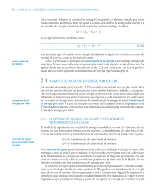 56 CAPITULO 2. LA ENERGÍA Y EL PRIMER PRINCIPIO DE LA TERMODINÁMICA
cia de energía. Además, la cantidad de energía Q transferida al sistema cerrado por otros
modos distintos del trabajo debe ser igual a la suma del cambio de energía del sistema y a
la cantidad de energía transferida desde el sistema mediante trabajo. Es decir,
Esta expresión puede escribirse como
(2.29)
que establece que el cambio en la energía del sistema es igual a la transferencia neta de
energía al sistema, como se ha indicado antes.
La Ec. 2.29 resume el principio de conservación de la energía para sistemas cerrados de
todo tipo. Numerosas evidencias experimentales sirven de soporte a esta afirmación. La
aplicación de esta ecuación se discutirá en la Sec. 2.5 tras considerar con mayor profun-
didad en la sección siguiente la transferencia de energía representada por Q.
2.4 TRANSFERENCIA DE ENERGÍA POR CALOR
La cantidad denotada por Q en la Ec. 2.29 contabiliza la cantidad de energía transferida a
un sistema cerrado durante un proceso por otros medios distintos al trabajo. La experien-
cia enseña que una transferencia tal de energía se provoca sólo como consecuencia de una
diferencia de temperatura entre el sistema y su entorno y se da únicamente en la dirección
del descenso de temperatura. Esta forma de transferencia de energía se llama transferencia
de energía por calor. Ya que el concepto encerrado en lo anterior es muy importante en la
Termodinámica técnica, esta sección está dedicada a un análisis más profundo de la trans-
ferencia de energía por calor.
2.4.1 CONVENIO DE SIGNOS, NOTACIÓN Y VELOCIDAD DE
TRANSFERENCIA DE CALOR
El símbolo Q representa una cantidad de energía transferida a través de la frontera de un
sistema en una interacción térmica con su entorno. La transferencia de calor hacia el sis-
tema se considera positiva, y la transferencia de calor desde el sistema se toma como negativa.
Q  0: transferencia de calor hacia el sistema
Q  0: transferencia de calor desde el sistema
Este convenio de signos para la transferencia de calor es el utilizado a lo largo del texto. Sin
embargo, como se indicó para el trabajo, a veces resulta conveniente mostrar la dirección
de la transferencia de energía por una flecha incluida en el diagrama del sistema. En este
caso la transferencia de calor se considerará positiva en la dirección de la flecha. En un
proceso adiabático no hay transferencia de energía por calor.
El convenio de signos para la transferencia de calor es precisamente el contrario al adop-
tado para el trabajo, donde un valor positivo de W significa una transferencia de energía
desde el sistema al entorno. Estos signos para calor y trabajo son el legado de ingenieros y
científicos que estaban preocupados fundamentalmente por máquinas de vapor y otros
dispositivos que produjeran trabajo a partir de un aporte de energía por transferencia de
Q E2 E1

( ) W


E2 E1
 Q W


conservación de
la energía
transferencia de
energía por calor
convenio de signos
para la transferencia
de calor
 