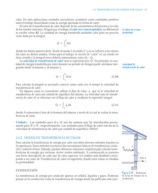 2.4 TRANSFERENCIA DE ENERGÍA POR CALOR 57
calor. En tales aplicaciones resultaba conveniente considerar como cantidades positivas
tanto el trabajo desarrollado como la energía aportada en forma de calor.
El valor de la transferencia de calor depende de las características del proceso y no sólo
de los estados extremos. Al igual que el trabajo, el calor no es una propiedad y su diferencial
se escribe como δQ. La cantidad de energía transferida mediante calor para un proceso
viene dada por la integral
donde los límites quieren decir “desde el estado 1 al estado 2” y no se refieren a los valores
del calor en dichos estados. Como para el trabajo, la noción de “calor” en un estado no
tiene sentido y la integral nunca debería representarse como Q2 – Q1.
La velocidad de transferencia de calor neta se representa por . En principio, la can-
tidad de energía transferida por calor durante un período de tiempo puede calcularse inte-
grando desde el instante t1 al instante t2
(2.30)
Para calcular la integral es necesario conocer cómo varía con el tiempo la velocidad de
transferencia de calor.
En algunos casos es conveniente utilizar el flujo de calor, , que es la velocidad de
transferencia de calor por unidad de superficie del sistema. La velocidad neta de transfe-
rencia de calor se relaciona con el flujo de calor mediante la expresión integral
(2.31)
donde A representa el área de la frontera del sistema a través de la cual se realiza la trans-
ferencia de calor.
Unidades. Las unidades para Q y son las mismas que las introducidas previa-
mente para W y , respectivamente. Las unidades para el flujo de calor son las de la
velocidad de transferencia de calor por unidad de superficie: kW/m2
.
2.4.2 MODOS DE TRANSFERENCIA DE CALOR
Para calcular la transferencia de energía por calor son útiles diversos métodos basados en
la experiencia. Estos métodos reconocen dos mecanismos básicos de transferencia: conduc-
ción y radiación térmica. Además, pueden obtenerse relaciones empíricas para calcular trans-
ferencias de energía que incluyan ciertos modos combinados. A continuación se presenta
una breve descripción de cada uno de estos aspectos. Un análisis más detallado corres-
ponde a un curso de Transferencia de calor en ingeniería, donde estos temas se estudian
en profundidad.
CONDUCCIÓN
La transferencia de energía por conducción aparece en sólidos, líquidos y gases. Podemos
pensar en la conducción como la transferencia de energía desde las partículas más ener-
el calor no es una
propiedad
Q Q
1
2


Q̇
velocidad de
transferencia de calor
Q Q̇ t
d
t1
t2


q
˙
Q̇ q
˙
Q̇ q
˙ A
d
A


Q̇
Ẇ
T2
T1
L
Área, A
x
Qx
.
Figura 2.13 Ilustración
de la ley de Fourier de la
conducción.
 