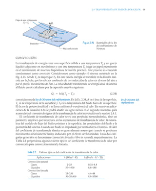 2.4 TRANSFERENCIA DE ENERGÍA POR CALOR 59
CONVECCIÓN
La transferencia de energía entre una superficie sólida a una temperatura Ts y un gas (o
líquido) adyacente en movimiento y con otra temperatura Tf juega un papel prominente
en el rendimiento de muchos dispositivos de interés práctico. Este proceso es conocido
comúnmente como convección. Consideremos como ejemplo el sistema mostrado en la
Fig. 2.14, donde Ts es mayor que Tf. En este caso la energía se transfiere en la dirección indi-
cada por la flecha, por los efectos combinados de la conducción de calor en el seno del aire y
por el propio movimiento de éste. La velocidad de transferencia de energía desde el sistema
al fluido puede calcularse por la expresión empírica siguiente:
(2.34)
conocida como la ley de Newton del enfriamiento. En la Ec. 2.34, A es el área de la superficie,
Ts es la temperatura de la superficie y Tf es la temperatura del fluido fuera de la superficie.
El factor de proporcionalidad h se llama coeficiente de transferencia de calor. En sucesivas aplica-
ciones de la ecuación 2.34 se podrá añadir un signo menos en el segundo miembro, para
acomodarla al convenio de signos de la transferencia de calor introducido en la sección 2.4.1.
El coeficiente de transferencia de calor no es una propiedad termodinámica, sino un
parámetro empírico que incorpora, en las expresiones de transferencia de calor, la natura-
leza del modelo de flujo del fluido próximo a la superficie, las propiedades del fluido y la
geometría del sistema. Cuando un fluido es impulsado por ventiladores o bombas, el valor
del coeficiente de transferencia térmica es generalmente mayor que cuando se producen
movimientos relativamente lentos inducidos por el efecto de flotabilidad. Estas dos cate-
gorías generales se denominan convección forzada y libre (o natural), respectivamente. La
Tabla 2.1 proporciona algunos valores típicos del coeficiente de transferencia de calor por
convección para conveccion natural y forzada.
Figura 2.14 Ilustración de la ley
del enfriamiento de
Newton.
A
Ts
Qc
.
Flujo de aire refrigerante
Tf  Ts
Guías contacto
Transistor
Placa del circuito
Qc
˙ hA Ts Tf

( )

Tabla 2.1 Valores típicos del coeficiente de transferencia de calor.
Aplicaciones h (W/m2
· K) h (Btu/h · ft2
· ºR)
Convección natural
Gases
Líquidos
Convección forzada
Gases
Líquidos
2–25
50–1000
25–250
50–20.000
0,35–4,4
8,8–180
4,4–44
8,8–3500
ley de Newton del
enfriamiento
 