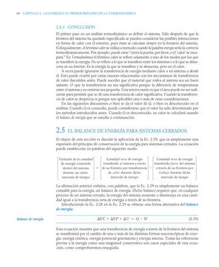 60 CAPITULO 2. LA ENERGÍA Y EL PRIMER PRINCIPIO DE LA TERMODINÁMICA
2.4.3 CONCLUSIÓN
El primer paso en un análisis termodinámico es definir el sistema. Sólo después de que la
frontera del sistema ha quedado especificada se pueden considerar las posibles interacciones
en forma de calor con el entorno, pues éstas se calculan siempre en la frontera del sistema.
Coloquialmente, el término calor se utiliza a menudo cuando la palabra energía sería la correcta
termodinámicamente. Por ejemplo, puede oirse“cierra la puerta, por favor, o el ‘calor’ se esca-
pará.” En Termodinámica el término calor se refiere solamente a uno de los modos por los que
se transfiere la energía. No se refiere a lo que se transfiere entre los sistemas o a lo que se alma-
cena en su interior. Es la energía la que se transfiere y se almacena, pero no el calor.
A veces puede ignorarse la transferencia de energía mediante calor a un sistema o desde
él. Esto puede ocurrir por varias razones relacionadas con los mecanismos de transferencia
de calor discutidos antes. Puede suceder que el material que rodea al sistema sea un buen
aislante. O que la transferencia no sea significativa porque la diferencia de temperaturas
entre el sistema y su entorno sea pequeña. Una tercera razón es que el área puede no ser sufi-
ciente para permitir que se dé una transferencia de calor significativa. Cuando la transferen-
cia de calor se desprecia es porque son aplicables una o más de estas consideraciones.
En las siguientes discusiones o bien se da el valor de Q, o bien es desconocido en el
análisis. Cuando Q es conocido, puede considerarse que el valor ha sido determinado por
los métodos introducidos antes. Cuando Q es desconocido, su valor se calculará usando
el balance de energía que se estudia a continuación.
2.5 EL BALANCE DE ENERGÍA PARA SISTEMAS CERRADOS
El objeto de esta sección es discutir la aplicación de la Ec. 2.29, que es simplemente una
expresión del principio de conservación de la energía para sistemas cerrados. La ecuación
puede establecerse en palabras del siguiente modo:
La afirmación anterior enfatiza, con palabras, que la Ec. 2.29 es simplemente un balance
contable para la energía, un balance de energía. Dicho balance requiere que, en cualquier
proceso de un sistema cerrado, la energía del sistema aumente o disminuya en una canti-
dad igual a la transferencia neta de energía a través de su frontera.
Introduciendo la Ec. 2.28 en la Ec. 2.29 se obtiene una forma alternativa del balance
de energía:
(2.35)
Esta ecuación muestra que una transferencia de energía a través de la frontera del sistema
se manifestará por el cambio de una o más de las distintas formas macroscópicas de ener-
gía: energía cinética, energía potencial gravitatoria y energía interna. Todas las referencias
previas a la energía como una magnitud conservativa son casos especiales de esta ecua-
ción, como comprobaremos enseguida.
Variación de la cantidad
de energía contenida
dentro del sistema
durante un cierto
intervalo de tiempo
Cantidad neta de energía
transferida al sistema a través
de su frontera por transferencia
de calor durante dicho
intervalo de tiempo
Cantidad neta de energía
transferida fuera del sistema
a través de su frontera por
trabajo durante dicho
intervalo de tiempo


balance de energía EC EP U
  Q W


 