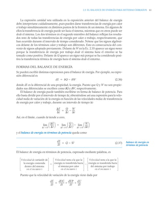 2.5 EL BALANCE DE ENERGÍA PARA SISTEMAS CERRADOS 61
La expresión cantidad neta utilizada en la exposición anterior del balance de energía
debe interpretarse cuidadosamente, pues pueden darse transferencias de energía por calor
o trabajo simultáneamente en distintos puntos de la frontera de un sistema. En algunos de
ellos la transferencia de energía puede ser hacia el sistema, mientras que en otros puede ser
desde el sistema. Los dos términos en el segundo miembro del balance reflejan los resulta-
dos netos de todas las transferencias de energía por calor o trabajo, respectivamente, que
han ocurrido durante el intervalo de tiempo considerado. Nótese que los signos algebrai-
cos delante de los términos calor y trabajo son diferentes. Esto es consecuencia del con-
venio de signos adoptado previamente. Delante de W en la Ec. 2.35 aparece un signo menos
porque la transferencia de energía por trabajo desde el sistema hacia el entorno se ha
tomado como positiva. Delante de Q aparece un signo más porque se ha considerado posi-
tiva la transferencia térmica de energía hacia el sistema desde el entorno.
FORMAS DEL BALANCE DE ENERGÍA
Se pueden escribir distintas expresiones para el balance de energía. Por ejemplo, su expre-
sión diferencial es
(2.36)
donde dE es la diferencial de una propiedad, la energía. Puesto que Q y W no son propie-
dades sus diferenciales se escriben como δQ y δW, respectivamente.
El balance de energía puede también escribirse en forma de balance de potencia. Para
ello basta dividir por el intervalo de tiempo Δt, obteniéndose así una expresión para la velo-
cidad media de variación de la energía en función de las velocidades medias de transferencia
de energía por calor y trabajo, durante un intervalo de tiempo Δt:
Así, en el límite, cuando Δt tiende a cero,
y el balance de energía en términos de potencia queda como
(2.37)
El balance de energía en términos de potencia, expresado mediante palabras, es
Puesto que la velocidad de variación de la energía viene dada por
dE Q W


E
t
-------
Q
t
-----
-
W
t
-----
-


E
t
-------
⎝ ⎠
⎛ ⎞
t 0
→
lim
Q
t
-----
-
⎝ ⎠
⎛ ⎞ W
t
-----
-
⎝ ⎠
⎛ ⎞
t 0
→
lim

t 0
→
lim

dE
dt
------ Q̇ Ẇ

 balance de energía en
términos de potencia
Velocidad de variación de
la energía contenida
dentro del sistema
en el ins te t
tan
Velocidad neta a la que la
energía es transferida hacia
el sistema por calor
en el ins te t
tan
Velocidad neta a la que la
energía es transferida fuera
del sistema por trabajo
en el ins te t
tan


dE
dt
------
dEC
dt
-----------
-
dEP
dt
----------
-
dU
dt
-------
-
 

 