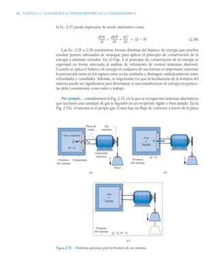 62 CAPITULO 2. LA ENERGÍA Y EL PRIMER PRINCIPIO DE LA TERMODINÁMICA
la Ec. 2.37 puede expresarse de modo alternativo como
(2.38)
Las Ec. 2.35 a 2.38 suministran formas distintas del balance de energía que pueden
resultar puntos adecuados de arranque para aplicar el principio de conservación de la
energía a sistemas cerrados. En el Cap. 4 el principio de conservación de la energía se
expresará en forma adecuada al análisis de volúmenes de control (sistemas abiertos).
Cuando se aplica el balance de energía en cualquiera de sus formas es importante extremar
la precaución tanto en los signos como en las unidades y distinguir cuidadosamente entre
velocidades y cantidades. Además, es importante ver que la localización de la frontera del
sistema puede ser significativa para determinar si una transferencia de energía en particu-
lar debe considerarse como calor o trabajo.
Por ejemplo… consideremos la Fig. 2.15, en la que se recogen tres sistemas alternativos
que incluyen una cantidad de gas (o líquido) en un recipiente rígido y bien aislado. En la
Fig. 2.15a, el sistema es el propio gas. Como hay un flujo de corriente a través de la placa
Figura 2.15 Distintas opciones para la frontera de un sistema.
dEC
dt
-----------
-
dEP
dt
----------
-
dU
dt
-------
-
  Q̇ Ẇ


Masa
Generador
eléctrico
Eje
rotatorio
+
–
Placa de
cobre
Aislamiento
Frontera
del sistema
Gas o líquido
Q
W = 0
(a)
+
–
Frontera
del sistema
Gas
o
líquido
Q = 0, W = 0
(c)
+
–
Frontera
del sistema
Gas
o
líquido
W
Q = 0
(b)
 