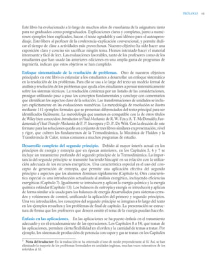 PRÓLOGO vii
Este libro ha evolucionado a lo largo de muchos años de enseñanza de la asignatura tanto
para no graduados como postgraduados. Explicaciones claras y completas, junto a nume-
rosos ejemplos bien explicados, hacen el texto agradable y casi idóneo para el autoapren-
dizaje. Esto libera al profesor de la conferencia-explicación convencional, y permite dedi-
car el tiempo de clase a actividades más provechosas. Nuestro objetivo ha sido hacer una
exposición clara y concisa sin sacrificar ningún tema. Hemos intentado hacer el material
interesante y fácil de leer. Las evaluaciones favorables, tanto de los profesores como de los
estudiantes que han usado las anteriores ediciones en una amplia gama de programas de
ingeniería, indican que estos objetivos se han cumplido.
Enfoque sistematizado de la resolución de problemas. Otro de nuestros objetivos
principales en este libro es estimular a los estudiantes a desarrollar un enfoque sistemático
en la resolución de los problemas. Para ello se usa a lo largo del texto un modelo formal de
análisis y resolución de los problemas que ayuda a los estudiantes a pensar sistemáticamente
sobre los sistemas técnicos. La resolución comienza por un listado de las consideraciones,
prosigue utilizando paso a paso los conceptos fundamentales y concluye con comentarios
que identifican los aspectos clave de la solución. Las transformaciones de unidades se inclu-
yen explícitamente en las evaluaciones numéricas. La metodología de resolución se ilustra
mediante 141 ejemplos formales que se presentan diferenciados del texto principal para ser
identificados fácilmente. La metodología que usamos es compatible con la de otros títulos
de Wiley bien conocidos: Introduction to Fluid Mechanics de R. W. Fox y A. T. McDonald y Fun-
damentals of Heat Transfer Mechanics de F. P. Incropera y D. P. De Witt. Con la elección de este
formato para las soluciones queda un conjunto de tres libros similares en presentación, nivel
y rigor, que cubren los fundamentos de la Termodinámica, la Mecánica de Fluidos y la
Transferencia de Calor, temas comunes a muchos programas de estudio.
Desarrollo completo del segundo principio. Debido al mayor interés actual en los
principios de exergía y entropía que en épocas anteriores, en los Capítulos 5, 6 y 7 se
incluye un tratamiento profundo del segundo principio de la Termodinámica. La impor-
tancia del segundo principio se transmite haciendo hincapié en su relación con la utiliza-
ción adecuada de los recursos energéticos. Una característica especial es el uso del con-
cepto de generación de entropía, que permite una aplicación efectiva del segundo
principio a aspectos que los alumnos dominan rápidamente (Capítulo 6). Otra caracterís-
tica especial es una introducción actualizada al análisis exergético, incluyendo eficiencias
exergéticas (Capítulo 7). Igualmente se introducen y aplican la exergía química y la exergía
química estándar (Capítulo 13). Los balances de entropía y exergía se introducen y aplican
de forma similar a la usada para los balances de energía desarrollados para sistemas cerra-
dos y volúmenes de control, unificando la aplicación del primero y segundo principios.
Una vez introducidos, los conceptos del segundo principio se integran a lo largo del texto
en los ejemplos resueltos y los problemas de final de capítulo. La presentación se estruc-
tura de forma que los profesores que deseen omitir el tema de la exergía puedan hacerlo.
Énfasis en las aplicaciones. En las aplicaciones se ha puesto énfasis en el tratamiento
adecuado y en el encadenamiento de las operaciones. Los Capítulos 8 a 14, que tratan de
las aplicaciones, permiten cierta flexibilidad en el orden y la cantidad de temas a tratar. Por
ejemplo, los sistemas de producción de potencia con vapor y gas se tratan en los Capítulos
3
Nota del traductor: En la traducción se ha orientado el uso de modo preponderante al SI. Así, se han
eliminado la mayoría de los problemas formulados en unidades inglesas, muchas veces reiterativos de los
referidos al SI.
 