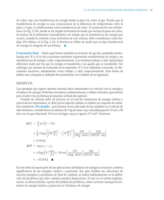2.5 EL BALANCE DE ENERGÍA PARA SISTEMAS CERRADOS 63
de cobre, hay una transferencia de energía desde la placa de cobre al gas. Puesto que la
transferencia de energía es una consecuencia de la diferencia de temperaturas entre la
placa y el gas, la clasificaremos como transferencia de calor. A continuación nos referire-
mos a la Fig. 2.15b, donde se ha elegido la frontera de modo que incluya la placa de cobre.
Se deduce de la definición termodinámica de trabajo que la transferencia de energía que
ocurre, cuando la corriente cruza la frontera de este sistema, debe considerarse como tra-
bajo. Por último, en la Fig. 2.15c, la frontera se define de modo que no hay transferencia
de energía en ninguna de sus formas. ▲
Comentario final. Hasta aquí hemos insistido en el hecho de que las cantidades simbo-
lizadas por W y Q en las ecuaciones anteriores representan transferencias de energía y no
transferencias de trabajo y calor, respectivamente. Los términos trabajo y calor representan
diferentes modos por los que la energía es transferida y no aquello que es transferido. Sin
embargo, por razones de economía en la expresión, W y Q se utilizarán a menudo, en dis-
cusiones sucesivas, simplemente como trabajo y calor, respectivamente. Esta forma de
hablar más coloquial es utilizada frecuentemente en el ámbito de la ingeniería.
EJEMPLOS
Los ejemplos que siguen aportan muchas ideas importantes en relación con la energía y
el balance de energía. Deberían estudiarse cuidadosamente y utilizar métodos equivalentes
para resolver los problemas propuestos al final del capítulo.
Cuando un sistema sufre un proceso en el cual las variaciones de energía cinética y
potencial son importantes, se debe poner especial cuidado en utilizar un conjunto de unida-
des consistente. Por ejemplo… para ilustrar el uso adecuado de las unidades en el cálculo de
tales términos, consideremos un sistema de 1 kg de masa cuya velocidad pasa de 15 m/s a 30
m/s a la vez que desciende 10 m en un lugar cuya g es igual a 9,7 m/s2. Entonces
En este libro la mayor parte de las aplicaciones del balance de energía no incluyen cambios
significativos de las energías cinética o potencial. Así, para facilitar las soluciones de
muchos ejemplos y problemas de final de capítulo, se indica habitualmente en la defini-
ción del problema que tales cambios pueden despreciarse. Si esto no se señala explícita-
mente, se deberá decidir, a partir del análisis del problema, cómo conviene manejar los tér-
minos de energía cinética y potencial en el balance de energía.
EC 1
2
--
- m V2
2 V1
2

( )

1
2
--
- 1kg
( ) 30
m
s
----
-
⎝ ⎠
⎛ ⎞
2
15
m
s
----
-
⎝ ⎠
⎛ ⎞
2

1N
1kg m/s2
---------------------------
-
1kJ
103 N m
( )
-----------------------------
-
=
0 34 kJ
,
=
EP mg z2 z1

( )

1kg
( ) 9 7
m
s2
----
-
,
⎝ ⎠
⎛ ⎞ 10 m

( )
1N
1kg m/s2
---------------------------
-
1kJ
103 N m
( )
-----------------------------
-
=
0 10 kJ ▲
,

=
 