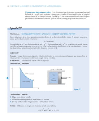 64 CAPITULO 2. LA ENERGÍA Y EL PRIMER PRINCIPIO DE LA TERMODINÁMICA
Procesos en sistemas cerrados. Los dos ejemplos siguientes muestran el uso del
balance de energía para procesos en sistemas cerrados. En estos ejemplos se propor-
cionan datos de la energía interna. En el Cap. 3 veremos como obtener datos de pro-
piedades térmicas usando tablas, gráficas, ecuaciones y programas informáticos.
Ejemplo 2.2
PROBLEMA ENFRIAMIENTO DE UN GAS EN UN SISTEMA CILINDRO-PISTÓN
Cuatro kilogramos de un cierto gas están contenidos dentro de un dispositivo cilindro-pistón. El gas sufre un proceso
para el que la relación presión-volumen es
pV1,5
= constante
La presión inicial es 3 bar, el volumen inicial es 0,1 m3
, y el volumen final es 0,2 m3
. La variación en la energía interna
específica del gas en este proceso es u2 – u1 = – 4,6 kJ/kg. No hay cambios significativos en las energías cinética y poten-
cial. Determínese la transferencia neta de calor durante el proceso, en kJ.
SOLUCIÓN
Conocido: Un gas dentro de un dispositivo cilindro–pistón sufre un proceso de expansión para el que se especifican la
relación presión–volumen y el cambio en la energía interna específica.
Se debe hallar: La transferencia neta de calor en el proceso.
Datos conocidos y diagramas:
Figura E2.2
Consideraciones e hipótesis:
1. El gas es un sistema cerrado.
2. La expansión es un proceso de ecuación pV1,5
= constante.
3. No hay cambios en las energías cinética o potencial del sistema.
Análisis: El balance de energía para el sistema cerrado toma la forma
1
p
V
Área = trabajo
pV1,5
= constante
1
2
Gas
pV1,5
=
constante
u2 – u1 = – 4,6 kJ/kg
EC EP U
  Q W


0 0
 