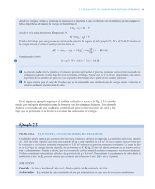 2.5 EL BALANCE DE ENERGÍA PARA SISTEMAS CERRADOS 65
En el siguiente ejemplo seguimos el análisis realizado en torno a la Fig. 2.15 conside-
rando dos enfoques alternativos para la frontera con dos sistemas distintos. Este ejemplo
destaca la necesidad de una cuidadosa contabilidad para las interacciones de calor y tra-
bajo que se producen en la frontera al evaluar las variaciones de energía.
donde las energías cinética y potencial se anulan por la hipótesis 3. Así, escribiendo ΔU en términos de las energías in-
ternas específicas, el balance de energía se transforma en
m(u2
– u1
) = Q – W
donde m es la masa del sistema. Despejando Q,
Q =m(u2
– u1
) + W
El valor del trabajo para este proceso se calcula en la solución de la parte (a) del ejemplo 2.1: W = +17,6 kJ. El cambio en
la energía interna se obtiene sustituyendo los datos en
Sustituyendo valores
Q = ΔU + W = –18,4 + 17,6 = – 0,8 kJ
 La relación dada entre la presión y el volumen permite representar el proceso mediante un recorrido mostrado en
el diagrama adjunto. El área bajo la curva representa el trabajo. Puesto que ni W ni Q son propiedades, sus valores
dependen de los detalles del proceso y no se pueden determinar sólo a partir de los estados extremos.
 El signo menos para el valor de Q indica que se ha transferido una cantidad neta de energía desde el sistema al
entorno mediante transferencia de calor.
2
U m u2 u1

( ) 4 kg 4 6
,
kJ
kg
-----
-

⎝ ⎠
⎛ ⎞ 18 4 kJ
,

  
Ejemplo 2.3
PROBLEMA DOS ENFOQUES CON SISTEMAS ALTERNATIVOS
Un cilindro-pistón vertical que contiene aire tiene una resistencia eléctrica incorporada. La atmósfera ejerce una presión
de 1,013 bar sobre el pistón que tiene una masa de 45 kg y una superficie de 0,1 m2
. Se hace circular una corriente por
la resistencia y el volumen aumenta lentamente en 0,05 m3
mientras su presión permanece constante. La masa de aire
es de 0,28 kg y su energía interna específica se incrementa en 42 kJ/kg. El aire y el pistón permanecen en reposo antes y
tras el calentamiento. Paredes y pistón, que está construido con un material cerámico compuesto, son buenos aislantes.
No hay rozamiento entre pistón y cilindro y la gravedad vale g = 9,8 m/s2
. Determínese la transferencia de calor desde la
resistencia al aire, en kJ, para un sistema que contiene (a) solamente el aire, (b) el aire y el pistón.
SOLUCIÓN
Conocido: Se tienen los datos del aire en el cilindro-pistón con la resistencia eléctrica.
Se debe hallar: La cantidad de calor transferido al aire por la resistencia en cada uno de los casos considerados.
 