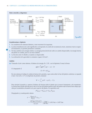 66 CAPITULO 2. LA ENERGÍA Y EL PRIMER PRINCIPIO DE LA TERMODINÁMICA
Datos conocidos y diagramas:
FiguraE2.3
Consideraciones e hipótesis:
1. Se consideran dos sistemas distintos, como muestran los esquemas.
2. La única transferencia de calor significativa corresponde a la cesión de la resistencia al aire, mientras el aire se expan-
de lentamente y la presión permanece constante.
3. No hay cambios en la energía cinética. La energía potencial del aire sufre un cambio despreciable y la energía interna
del pistón no cambia, pues es un buen aislante.
4. La fricción entre el cilindro y el pistón es despreciable.
5. La aceleración de la gravedad es constante e igual a 9,8 m/s2
.
Análisis:
(a) Tomando el aire como sistema, el balance de energía, Ec. 2.35, con la hipótesis 3 toma la forma
O, despejando Q
Q = W + ΔUaire
En este sistema el trabajo lo realiza la fuerza de la presión p que actúa sobre la base del pistón conforme se expande
el aire. Con la Ec. 2.17 y la hipótesis de presión constante
Para calcular la presión p, usamos el balance de fuerzas sobre el pistón que se mueve lentamente y sin rozamiento.
La fuerza hacia arriba ejercida por el aire en la base del pistón iguala al peso del pistón más la fuerza hacia abajo ejer-
cida por la atmósfera actuando en la parte superior del pistón. La expresión será:
pApistón = mpistón g + patm Apistón
Despejando p y sustituyendo valores
Aire
Pistón
Frontera
del sistema
para la parte (a)
Apistón = 0,1 m2
mpistón = 45 kg
patm = 1,013 bar
maire = 0,28 kg
V2 – V1 = 0,05 m3
Δuaire = 42 kJ/kg
(a)
+
–
Aire
Pistón
Frontera
del sistema
para la parte (b)
(b)
+
–
1
EC EP U
  Q W


0 0
W p V
d
V1
V2
 p V2 V1

( )
 
p
mpistón g
Apistón
-
-
-
-
-
-
-
-
-
-
-
-
-
-
-
- patm
1
 
45 kg
( ) 9,8 m/s2
( )
0,1 m2
-
-
-
-
-
-
-
-
-
-
-
-
-
-
-
-
-
-
-
-
-
-
-
-
-
-
-
-
-
-
-
-
-
-
-
-
- 1 bar
105 Pa
----------------
- 1,013 bar = 1,057 bar
1
=
 