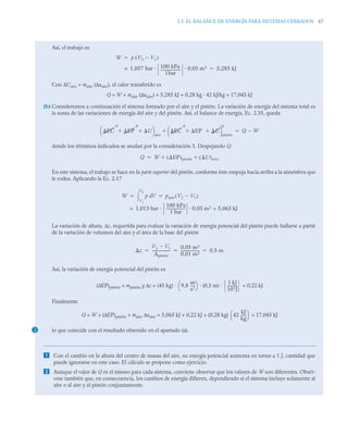 2.5 EL BALANCE DE ENERGÍA PARA SISTEMAS CERRADOS 67
Así, el trabajo es
Con ΔUaire = maire (Δuaire), el calor transferido es
Q = W + maire (Δuaire) = 5,285 kJ + 0,28 kg · 42 kJ/kg = 17,045 kJ
(b) Consideremos a continuación el sistema formado por el aire y el pistón. La variación de energía del sistema total es
la suma de las variaciones de energía del aire y del pistón. Así, el balance de energía, Ec. 2.35, queda
donde los términos indicados se anulan por la consideración 3. Despejando Q
En este sistema, el trabajo se hace en la parte superior del pistón, conforme éste empuja hacia arriba a la atmósfera que
le rodea. Aplicando la Ec. 2.17
La variación de altura, Δz, requerida para evaluar la variación de energía potencial del pistón puede hallarse a partir
de la variación de volumen del aire y el área de la base del pistón
Así, la variación de energía potencial del pistón es
(ΔEP)pistón = mpistón g Δz = (45 kg) · · (0,5 m) · = 0,22 kJ
Finalmente
Q = W + (ΔEP)pistón + maire Δuaire = 5,065 kJ + 0,22 kJ + (0,28 kg) = 17,045 kJ
lo que coincide con el resultado obtenido en el apartado (a).
 Con el cambio en la altura del centro de masas del aire, su energía potencial aumenta en torno a 1 J, cantidad que
puede ignorarse en este caso. El cálculo se propone como ejercicio.
 Aunque el valor de Q es el mismo para cada sistema, conviene observar que los valores de W son diferentes. Obsér-
vese también que, en consecuencia, los cambios de energía difieren, dependiendo si el sistema incluye solamente al
aire o al aire y al pistón conjuntamente.
W p V2 V1

( )

1,057 bar · 100 kPa
1bar
---------------------
- 0,05 m3
= 5,285 kJ

EC
0
EP
0
U
 
⎝ ⎠
⎛ ⎞
aire
EC
0
EP
0
U
 
⎝ ⎠
⎛ ⎞
pistón
 Q W


Q W EP
( )pistón U
( )aire
 

W p V
d
V1
V2
 patm V2 V1

( )
 
1,013 bar ·
100 kPa
1 bar
--------------------
- 0,05 m3 = 5,065 kJ
=
z
V2 V1

Apistón
--------------------
0,05 m3
0,01 m2
--------------------
- 0,5 m
  
2
9,8
m
s2
----
-
⎝ ⎠
⎛ ⎞ 1 kJ
103J
----------
-
42
kJ
kg
-----
-
⎝ ⎠
⎛ ⎞
 