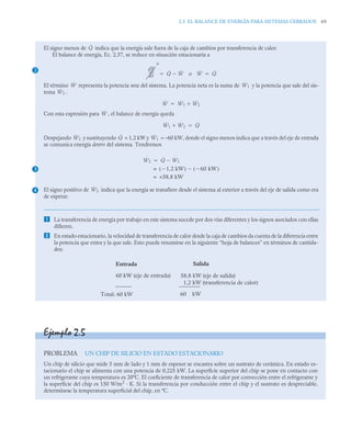 2.5 EL BALANCE DE ENERGÍA PARA SISTEMAS CERRADOS 69
El signo menos de indica que la energía sale fuera de la caja de cambios por transferencia de calor.
El balance de energía, Ec. 2.37, se reduce en situación estacionaria a
o
El término representa la potencia neta del sistema. La potencia neta es la suma de y la potencia que sale del sis-
tema .
Con esta expresión para , el balance de energía queda
Despejando y sustituyendo = 1,2 kW y = –60 kW, donde el signo menos indica que a través del eje de entrada
se comunica energía dentro del sistema. Tendremos
El signo positivo de indica que la energía se transfiere desde el sistema al exterior a través del eje de salida como era
de esperar.
 La transferencia de energía por trabajo en este sistema sucede por dos vías diferentes y los signos asociados con ellas
difieren.
 En estado estacionario, la velocidad de transferencia de calor desde la caja de cambios da cuenta de la diferencia entre
la potencia que entra y la que sale. Esto puede resumirse en la siguiente “hoja de balances” en términos de cantida-
des:
2
Q̇
dE
dt
-----
-
0
Q̇ Ẇ

 Ẇ Q̇

Ẇ Ẇ1
Ẇ2
Ẇ Ẇ1 Ẇ2


Ẇ
Ẇ1 Ẇ2
 Q̇

3
4
Ẇ2 Q̇ Ẇ1
Ẇ2 Q̇ Ẇ1


1,2 kW

( ) 60 kW

( )

=
+58,8 kW
=
Ẇ2
Entrada Salida
60 kW (eje de entrada) 58,8 kW (eje de salida)
Total: 60 kW 60 kW
1,2 kW (transferencia de calor)
Ejemplo 2.5
PROBLEMA UN CHIP DE SILICIO EN ESTADO ESTACIONARIO
Un chip de silicio que mide 5 mm de lado y 1 mm de espesor se encastra sobre un sustrato de cerámica. En estado es-
tacionario el chip se alimenta con una potencia de 0,225 kW. La superficie superior del chip se pone en contacto con
un refrigerante cuya temperatura es 20ºC. El coeficiente de transferencia de calor por convección entre el refrigerante y
la superficie del chip es 150 W/m2
· K. Si la transferencia por conducción entre el chip y el sustrato es despreciable,
determínese la temperatura superficial del chip, en ºC.
 