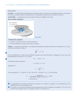 70 CAPITULO 2. LA ENERGÍA Y EL PRIMER PRINCIPIO DE LA TERMODINÁMICA
SOLUCIÓN
Conocido: Un chip de silicio de dimensiones conocidas se expone a la acción de un refrigerante sobre su cara superior.
Se conocen la potencia eléctrica de alimentación y el coeficiente de transferencia de calor por convección.
Se debe hallar: La temperatura de la cara superior del chip en equilibrio estacionario.
Datos conocidos y diagramas:
Figura E2.5
Consideraciones e hipótesis:
1. El chip es un sistema cerrado en estado estacionario.
2. No hay transferencia de calor entre el chip y el sustrato.
Análisis: La temperatura superficial, Ts, del chip puede determinarse mediante el balance de energía de la Ec. 2.37, que
en estado estacionario se reduce a:
Con la consideración 2, el único calor transferido se produce por convección hacia el refrigerante. En este caso, la ley
del enfriamiento de Newton, Ec. 2.34, queda
Combinando ambas expresiones
0 = –hA (Ts – Tf) –
Despejando Ts
En esta expresión, = –0,225 W, A = 25 × 10–
6 m2
, h = 150 W/m2
· K, y Tf = 293 K, dando
 Las propiedades de un sistema estacionario no cambian con el tiempo. La energía E es una propiedad, pero ni la
transferencia de calor ni el trabajo lo son.
 De acuerdo con la convención de signos para la transferencia de calor en el balance de energía (Ec. 2.37), la Ec. 2.34
se escribe con un signo menos: es negativo cuando Ts es mayor que Tf.
Base cerámica
5 mm
5 mm
1 mm
W = –0,225 W
Tf = 20° C
h = 150 W/m2 K
Flujo refrigerante
Ts
+
–
.
1
dE
dt
------
0
Q̇ Ẇ


2 Q̇ hA Ts Tf

( )


Ẇ
Ts
Ẇ

hA
----------
- Tf


Ẇ
Ts
0,225 W

( )

(150 W/m2 K) (25 10 6
 m2 )

-----------------------------------------------------------------------------------
- 293 K


353 K (80º C)
=
Q̇
 