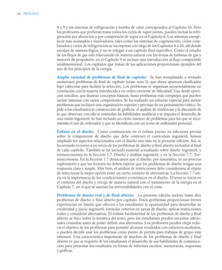 viii PRÓLOGO
8 y 9 y los sistemas de refrigeración y bomba de calor corresponden al Capítulo 10. Pero
los profesores que prefieran tratar todos los ciclos de vapor juntos, pueden incluir la refri-
geración por absorción y por compresión de vapor en el Capítulo 8. Los sistemas energé-
ticos más avanzados e innovadores, tales como los sistemas de cogeneración, ciclos com-
binados y ciclos de refrigeración se incorporan a lo largo de los Capítulos 8 a 10, allí donde
encajan de manera lógica, y no se relegan a un capítulo final específico. Como el estudio
de los flujos de gas está relacionado de manera natural con los temas de turbinas de gas y
motores de propulsión, en el Capítulo 9 se incluye una introducción al flujo compresible
unidimensional. Los capítulos que tratan de las aplicaciones proporcionan ejemplos del
uso de los principios de la exergía.
Amplia variedad de problemas de final de capítulo. Se han reemplazado o revisado
numerosos problemas de final de capítulo (véase nota 2), que ahora aparecen clasificados
bajo cabeceras para facilitar la selección. Los problemas se organizan secuencialmente en
correlación con la materia introducida y en orden creciente de dificultad. Van desde ejerci-
cios sencillos, que ilustran conceptos básicos, hasta problemas más complejos que pueden
incluir sistemas con varios componentes. Se ha realizado un esfuerzo especial para incluir
problemas que incluyen una organización superior y precisan de un pensamiento crítico. Se
pide a los estudiantes la construcción de gráficos, el análisis de tendencias y la discusión de
lo que observan; con ello se estimulan las habilidades analíticas y se impulsa el desarrollo de
una visión ingenieril. Se han incluido un cierto número de problemas para los que se reco-
mienda el uso de ordenador y que se identifican con un icono de ordenador personal.
Énfasis en el diseño. Como continuación en el énfasis puesto en ediciones previas
sobre la componente de diseño que debe contener el curriculum ingenieril, hemos
ampliado los aspectos relacionados con el diseño aún más en la presente edición. Así, se
ha revisado en torno a un tercio de los problemas de diseño o final abierto incluidos al final
de cada capítulo. También se ha incluido material actualizado sobre diseño ingenieril, y
termoeconomía en la Sección 1.7: Diseño y análisis ingenieril, y en la Sección 7.7: Ter-
moeconomía. En la Sección 1.7 destacamos que el diseño, por naturaleza, es un proceso
exploratorio y que los lectores no deben esperar que los problemas de diseño tengan una
respuesta clara y simple. Más bien, el análisis de restricciones debe considerarse al objeto
de seleccionar la mejor opción entre un cierto número de alternativas. La Sección 7.7 ini-
cia en la importancia de los condicionantes económicos en el diseño. El tema se inicia en
el contexto del diseño y encaja de manera natural con el tratamiento de la exergía en el
Capítulo 7, en el que se asocian las irreversibilidades con el coste.
Problemas de diseño real y de final abierto. La presente edición incluye hasta diez
problemas de diseño o final abierto por capítulo. Estos problemas proporcionan breves
experiencias en diseño que ofrecen a los estudiantes la oportunidad para desarrollar su
creatividad y juicio ingenieril, formular criterios en tareas de diseño, aplicar restricciones
reales y considerar alternativas. El énfasis fundamental de los problemas de diseño y final
abierto se hace sobre la temática del texto, pero los estudiantes pueden necesitar adicio-
nales consultas antes de poder definir una alternativa. Los profesores pueden elegir redu-
cir el objetivo de los problemas para permitir alcanzar resultados con esfuerzos modestos,
o pueden decidir usar los problemas como punto de partida para trabajos de grupo más
extensos. Una característica importante de muchos de los problemas de diseño y final
abierto es que se requiere de los estudiantes el desarrollo de sus habilidades de comunica-
ción para presentar los resultados en forma de informes escritos, memoranda, esquemas
y gráficas.
 