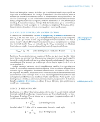 2.6 ANÁLISIS ENERGÉTICO DE CICLOS 75
Puesto que la energía se conserva, se deduce que el rendimiento térmico nunca puede ser
mayor que la unidad (100%). Sin embargo, la experiencia con ciclos reales de potencia
muestra que el valor del rendimiento térmico es invariablemente menor que la unidad. Es
decir, no toda la energía añadida al sistema mediante transferencia de calor se convierte en
trabajo; una parte es enviada al cuerpo frío mediante transferencia de calor. Mostraremos
en el Cap. 5, mediante el segundo principio de la Termodinámica, que la conversión de
calor en trabajo no puede conseguirse en su totalidad por ningún ciclo de potencia. El ren-
dimiento térmico de cualquier ciclo de potencia debe ser menor que la unidad.
2.6.3 CICLOS DE REFRIGERACIÓN Y BOMBA DE CALOR
A continuación consideraremos los ciclos de refrigeración y de bomba de calor mostrados
en la Fig. 2.16b. Para estos ciclos, Qe es la energía transferida por calor desde el cuerpo frío
hacia el sistema que recorre el ciclo, y Qs es la energía transferida mediante calor desde el
sistema al cuerpo caliente. Llevar a cabo estas transferencias de energía requiere un trabajo
neto incorporado al ciclo, Wciclo. Las cantidades Qe, Qs y Wciclo se relacionan con el balance
de energía, que para los ciclos de refrigeración y bomba de calor toma la forma
(ciclos de refrigeración y de bomba de calor) (2.44)
Puesto que Wciclo es positivo en esta ecuación, se deduce que Qs es mayor que Qe. Nótese
que el sistema que recorre el ciclo debe estar a una temperatura menor que la del cuerpo frío
durante la porción de ciclo en la que se produce la transferencia de calor Qe. La tempera-
tura del sistema debe ser mayor que la del cuerpo caliente durante la porción de ciclo en la
que se produce Qs.
Aunque hasta aquí los hemos tratado como idénticos, los ciclos de refrigeración y de
bomba de calor tienen realmente distintos objetivos. El de un ciclo de refrigeración es
enfriar un espacio refrigerado o mantener la temperatura en una vivienda u otro edificio
por debajo de la del entorno. El objetivo de una bomba de calor es mantener la temperatura
en una vivienda u otro edificio por encima de la del entorno o proporcionar calefacción para
ciertos procesos industriales que suceden a elevadas temperaturas. Puesto que los ciclos
de refrigeración y bomba de calor tienen diferentes objetivos, sus parámetros de eficiencia,
llamados coeficientes de operación, se definen de modo diferente. Estos coeficientes se
consideran a continuación.
CICLOS DE REFRIGERACIÓN
La eficiencia de los ciclos de refrigeración puede describirse como el cociente entre la cantidad
de energía recibida desde el cuerpo frío por el sistema que desarrolla el ciclo, Qe, y la trans-
ferencia neta de trabajo, Wciclo, al sistema que se precisa para conseguir ese efecto. Así, el
coeficiente de operación, β, es
(ciclo de refrigeración) (2.45)
Introduciendo la Ec. 2.44 se obtiene una expresión alternativa para β según
(ciclo de refrigeración) (2.46)
ciclos de refrigeración
y de bomba de calor
Wciclo Qs Qe


coeficiente de operación

Qe
Wciclo
---------------
-


Qe
Qs Qe

--------------------
-

 