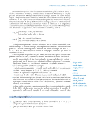 2.7 RESUMEN DEL CAPÍTULO Y GUÍA PARA EL ESTUDIO 77
Esta transferencia puede hacerse en los sistemas cerrados sólo por dos medios: trabajo y
calor. La transferencia de trabajo y calor se identifica en la frontera del sistema y no son pro-
piedades. En mecánica, el trabajo es transferencia de energía asociada con fuerzas macros-
cópicas y desplazamientos en la frontera del sistema. La definición termodinámica de trabajo
introducida en este capítulo extiende la noción de trabajo desde el punto de vista mecánico,
incluyendo otros tipos de trabajo. La transferencia de energía por calor se debe a diferencias
de temperatura entre el sistema y su entorno y se produce en la dirección de las temperaturas
decrecientes. Los modos de transferencia de calor incluyen conducción, radiación y convec-
ción. El convenio de signos usado para la transferencia de trabajo y calor es:
•
•
La energía es una propiedad extensiva del sistema. En un sistema interesan las varia-
ciones de energía. El balance de energía para un proceso de un sistema cerrado viene dado
por la Ec. 2.35 o en forma de potencia (variación por unidad de tiempo) por la Ec. 2.37.
La Ec. 2.40 es una forma especial del balance de energía para un sistema que realiza un
ciclo termodinámico.
El listado siguiente proporciona una guía para el estudio de este capítulo. Una vez com-
pletados el estudio del texto y los ejercicios del final del capítulo, se debería ser capaz de:
• escribir los significados de los términos listados al margen a lo largo del capítulo y
asimilar cada uno de los conceptos relacionados. El subconjunto de términos clave
listado aquí al margen es especialmente importante en capítulos posteriores.
• calcular las siguientes cantidades de energía:
– variaciones de energía cinética y potencial, usando las Ecs. 2.5 y 2.10 respectivamente
– trabajo y potencia usando las Ecs. 2.12 y 2.13 respectivamente
– trabajo de expansión o compresión usando la Ec. 2.17
– transferencia de calor por los diferentes modos, usando las Ecs. 2.32 a 2.34.
• aplicar el balance de energía para sistemas cerrados en cada una de sus diferentes for-
mas alternativas, modelando cada caso apropiadamente, usando las convenciones de
signos para transferencias de trabajo y calor correctamente, y aplicando cuidadosa-
mente el SI de unidades.
• realizar análisis energéticos para sistemas que realicen ciclos termodinámicos usando
la Ec. 2.40 y calcular, según convenga, los rendimientos térmicos de los ciclos de
potencia y los coeficientes de operación de los ciclos de refrigeración y bomba de calor.
1. ¿Qué fuerzas actúan sobre la bicicleta y el ciclista considerados en la Sec. 2.2.1?
Dibuja un diagrama de fuerzas sobre el conjunto.
2. ¿Por qué es incorrecto decir que un sistema contiene calor?
W Ẇ
 0: trabajo hecho por el sistema
 0: trabajo hecho sobre el sistema
⎩
⎨
⎧
,
Q Q̇
 0: calor transferido al sistema
 0: calor transferido desde el sistema
⎩
⎨
⎧
,
energía interna
energía cinética
energía potencial
trabajo
potencia
transferencia de calor
balance de energía
ciclo de potencia
ciclo de refrigeración
ciclo de bomba de calor
Cuestiones para reflexionar
 
