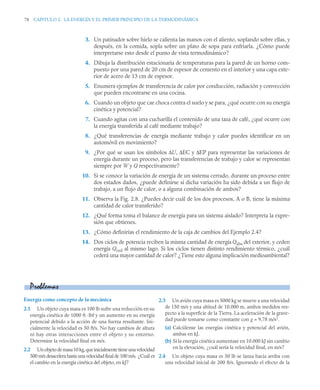 78 CAPITULO 2. LA ENERGÍA Y EL PRIMER PRINCIPIO DE LA TERMODINÁMICA
3. Un patinador sobre hielo se calienta las manos con el aliento, soplando sobre ellas, y
después, en la comida, sopla sobre un plato de sopa para enfriarla. ¿Cómo puede
interpretarse esto desde el punto de vista termodinámico?
4. Dibuja la distribución estacionaria de temperaturas para la pared de un horno com-
puesto por una pared de 20 cm de espesor de cemento en el interior y una capa exte-
rior de acero de 13 cm de espesor.
5. Enumera ejemplos de transferencia de calor por conducción, radiación y convección
que pueden encontrarse en una cocina.
6. Cuando un objeto que cae choca contra el suelo y se para, ¿qué ocurre con su energía
cinética y potencial?
7. Cuando agitas con una cucharilla el contenido de una taza de café, ¿qué ocurre con
la energía transferida al café mediante trabajo?
8. ¿Qué transferencias de energía mediante trabajo y calor puedes identificar en un
automóvil en movimiento?
9. ¿Por qué se usan los símbolos ΔU, ΔEC y ΔEP para representar las variaciones de
energía durante un proceso, pero las transferencias de trabajo y calor se representan
siempre por W y Q respectivamente?
10. Si se conoce la variación de energía de un sistema cerrado, durante un proceso entre
dos estados dados, ¿puede definirse si dicha variación ha sido debida a un flujo de
trabajo, a un flujo de calor, o a alguna combinación de ambos?
11. Observa la Fig. 2.8. ¿Puedes decir cuál de los dos procesos, A o B, tiene la máxima
cantidad de calor transferido?
12. ¿Qué forma toma el balance de energía para un sistema aislado? Interpreta la expre-
sión que obtienes.
13. ¿Cómo definirías el rendimiento de la caja de cambios del Ejemplo 2.4?
14. Dos ciclos de potencia reciben la misma cantidad de energía Qabs del exterior, y ceden
energía Qced al mismo lago. Si los ciclos tienen distinto rendimiento térmico, ¿cuál
cederá una mayor cantidad de calor? ¿Tiene esto alguna implicación medioambiental?
Energía como concepto de la mecánica
2.1 Un objeto cuya masa es 100 lb sufre una reducción en su
energía cinética de 1000 ft ·lbf y un aumento en su energía
potencial debido a la acción de una fuerza resultante. Ini-
cialmente la velocidad es 50 ft/s. No hay cambios de altura
ni hay otras interacciones entre el objeto y su entorno.
Determine la velocidad final en m/s.
2.2 Unobjetodemasa10kg,queinicialmentetieneunavelocidad
500 m/s desacelera hasta una velocidad final de 100 m/s. ¿Cuál es
el cambio en la energía cinética del objeto, en kJ?
2.3 Un avión cuya masa es 5000 kg se mueve a una velocidad
de 150 m/s y una altitud de 10.000 m, ambos medidos res-
pecto a la superficie de la Tierra. La aceleración de la grave-
dad puede tomarse como constante con g = 9,78 m/s2
.
(a) Calcúlense las energías cinética y potencial del avión,
ambas en kJ.
(b) Si la energía cinética aumentase en 10.000 kJ sin cambio
en la elevación, ¿cuál sería la velocidad final, en m/s?
2.4 Un objeto cuya masa es 50 lb se lanza hacia arriba con
una velocidad inicial de 200 ft/s. Ignorando el efecto de la
Problemas
 