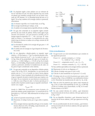 PROBLEMAS 81
2.28 Un depósito rígido y bien aislado con un volumen de
0,6 m3
está lleno de aire. En dicho depósito hay una rueda
de paletas que transfiere energía al aire con un ritmo cons-
tante de 4 W durante 1 h. La densidad inicial del aire es 1,2
kg/m3
. Si no hay cambios en la energía cinética o potencial,
determínese
(a) el volumen específico en el estado final, en m3
/kg.
(b) la energía transferida por trabajo, en kJ.
(c) el cambio en la energía interna específica del aire, en kJ/kg.
2.29 Un gas está contenido en un depósito rígido cerrado
provisto de una rueda de paletas. Dicha rueda agita el gas
durante 20 minutos, con una potencia variable con el
tiempo según la expresión , en la que viene
dado en watios y t en minutos. La transferencia de calor
desde el gas al entorno se realiza con un flujo constante de 50
W. Determínese.
(a) la velocidad de cambio de la energía del gas para t = 10
minutos, en watios.
(b) el cambio neto de energía en el gas después de 20 minu-
tos, en kJ.
2.30 En un dispositivo cilindro–pistón se expande vapor
desde p1 = 35 bar hasta p2 = 7 bar. La relación presión–volu-
men durante el proceso es pV2
= cte. La masa de vapor es
2,3 kg. Otras de las propiedades del vapor en el estado ini-
cial son: u1 = 3.282,1 kJ/kg y v1 = 113,24 cm3
/g. En el estado
final u2 = 2.124,6 kJ/kg. Despreciando cambios en la energía
cinética y potencial, calcúlese la transferencia de calor, en
kJ, para el vapor considerado como sistema.
2.31 Un gas está contenido en un dispositivo cilindro–pistón
como el de la Fig. P2.31. Inicialmente, la cara interna del
pistón está en x = 0, y el muelle no ejerce fuerza alguna
sobre el pistón. Como resultado de la transferencia de calor
el gas se expande elevando al pistón hasta que tropieza con
los topes. En ese momento su cara interna se encuentra en
x = 0,06 m y cesa el flujo de calor. La fuerza ejercida por el
muelle sobre el pistón cuando el gas se expande varía lineal-
mente con x según
Fmuelle = kx
donde k = 9000 N/m. El rozamiento entre el pistón y la
pared del cilindro puede despreciarse. La aceleración de la
gravedad es g = 9,81 m/s2
. Más información se incluye en la
Fig. P2.31.
(a) ¿Cuál es la presión inicial del gas, en kPa?
(b) Determine el trabajo hecho por el gas sobre el pistón,
en J.
(c) Si las energías internas específicas del gas en los estados
inicial y final son 210 y 335 kJ/kg, respectivamente, cal-
cule el calor transferido, en J.
Ciclos termodinámicos
2.32 Un gas recorre un ciclo termodinámico que consiste en
los siguientes procesos:
Proceso 1-2: presión constante, p = 1,4 bar,
V1 = 0,028 m3
, W12 = 10,5 kJ
Proceso 2-3: compresión con pV = cte., U3 = U2.
Proceso 3-1: volumen constante, U1 – U3 = –26,4 kJ
No hay cambios apreciables en la energía cinética o potencial.
(a) Represente el ciclo en un diagrama p-V.
(b) Calcule el trabajo neto para el ciclo, en kJ.
(c) Calcule el calor transferido en el proceso 1-2, en kJ.
2.33 El trabajo neto de un ciclo de potencia que opera como
muestra la Fig. 2.16a es 10.000 kJ, y su rendimiento térmico
es 0,4. Determine las transferencias de calor Qe Qs, en kJ.
2.34 Para un ciclo de potencia que opera como muestra la
Fig. 2.16a, el calor total transferido al ciclo, Qe, es 500 MJ.
¿Cuál es el trabajo neto desarrollado, en MJ, si el rendi-
miento térmico es el 30%?
2.35 En una central eléctrica de carbón, ¿qué elementos
hacen la función de los focos caliente y frío que aparecen en
la Fig. 2.16a?
2.36 En un frigorífico doméstico ¿qué elementos hacen la
función de los focos caliente y frío que aparecen en la Fig.
2.16b?
2.37 En un acondicionador de aire de ventana, ¿qué elemen-
tos hacen la función de los focos caliente y frío que aparecen
en la Fig. 2.16b?
Ẇ 10t

 Ẇ
Figura P2. 31
Gas
x = 0
mgas = 0,5 g
Apist = 0,0078 m2
mpist = 10 kg
patm = 1 bar
 