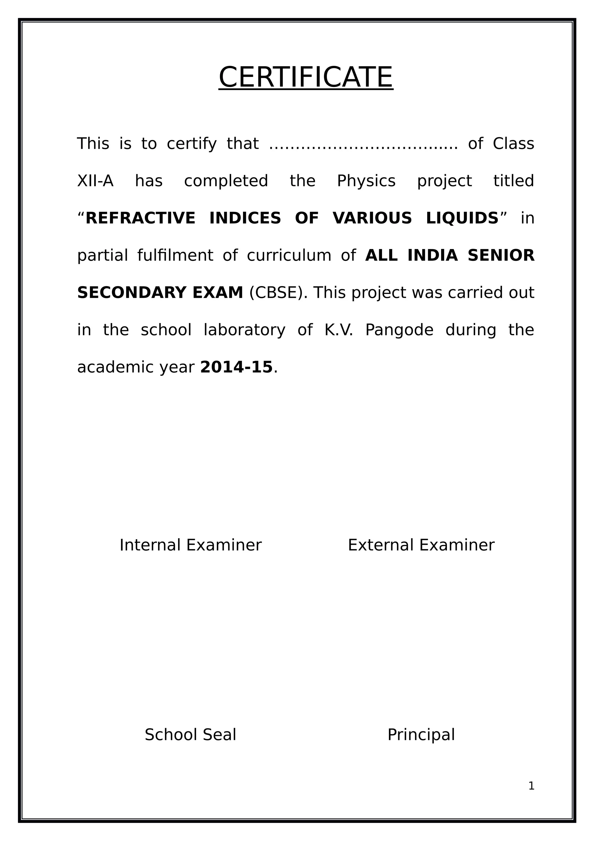 CERTIFICATE
This is to certify that …………………………...... of Class
XII-A has completed the Physics project titled
“REFRACTIVE INDICES OF VARIOUS LIQUIDS” in
partial fulfilment of curriculum of ALL INDIA SENIOR
SECONDARY EXAM (CBSE). This project was carried out
in the school laboratory of K.V. Pangode during the
academic year 2014-15.
Internal Examiner External Examiner
School Seal Principal
1
 
