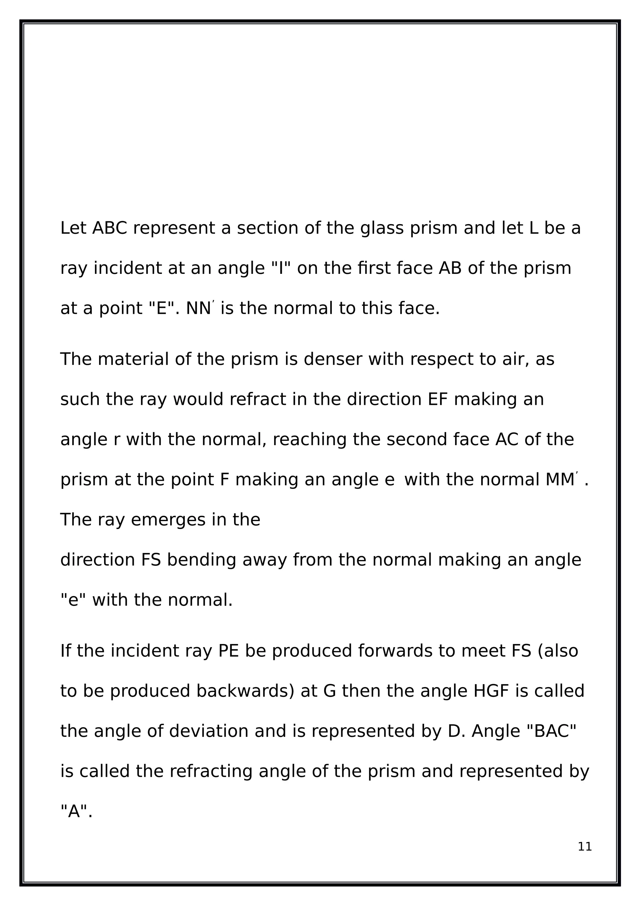 Let ABC represent a section of the glass prism and let L be a
ray incident at an angle "I" on the first face AB of the prism
at a point "E". NN’
is the normal to this face.
The material of the prism is denser with respect to air, as
such the ray would refract in the direction EF making an
angle r with the normal, reaching the second face AC of the
prism at the point F making an angle e with the normal MM’
.
The ray emerges in the
direction FS bending away from the normal making an angle
"e" with the normal.
If the incident ray PE be produced forwards to meet FS (also
to be produced backwards) at G then the angle HGF is called
the angle of deviation and is represented by D. Angle "BAC"
is called the refracting angle of the prism and represented by
"A".
11
 