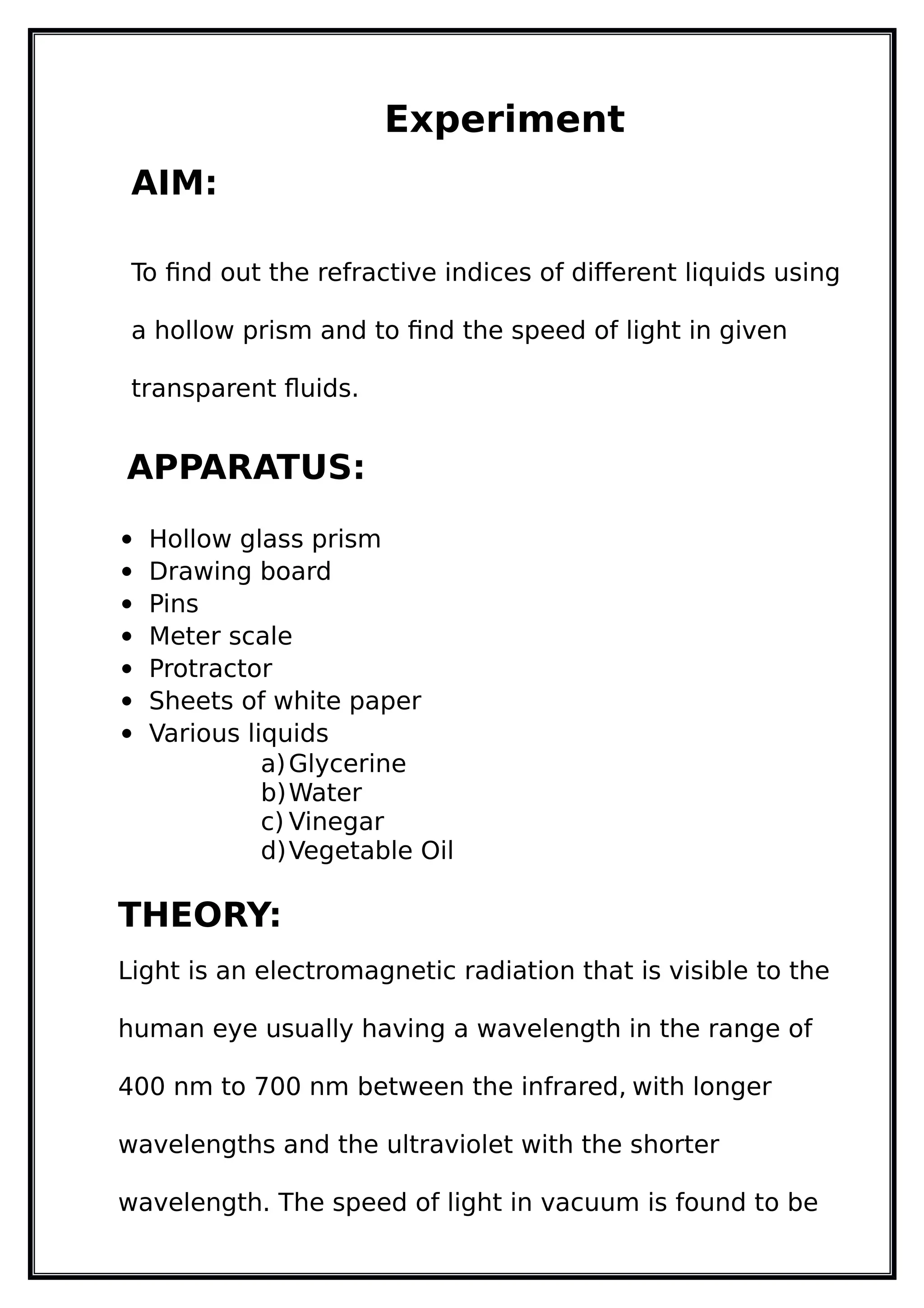Experiment
AIM:
To find out the refractive indices of different liquids using
a hollow prism and to find the speed of light in given
transparent fluids.
APPARATUS:
 Hollow glass prism
 Drawing board
 Pins
 Meter scale
 Protractor
 Sheets of white paper
 Various liquids
a)Glycerine
b)Water
c) Vinegar
d)Vegetable Oil
THEORY:
Light is an electromagnetic radiation that is visible to the
human eye usually having a wavelength in the range of
400 nm to 700 nm between the infrared, with longer
wavelengths and the ultraviolet with the shorter
wavelength. The speed of light in vacuum is found to be
 