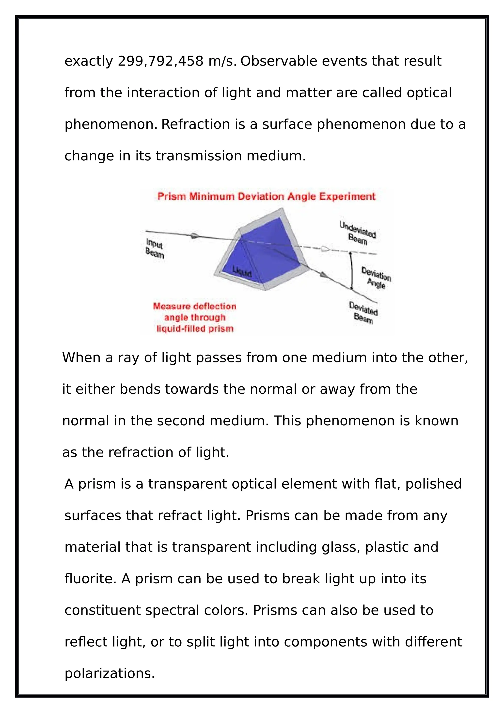 exactly 299,792,458 m/s. Observable events that result
from the interaction of light and matter are called optical
phenomenon. Refraction is a surface phenomenon due to a
change in its transmission medium.
When a ray of light passes from one medium into the other,
it either bends towards the normal or away from the
normal in the second medium. This phenomenon is known
as the refraction of light.
A prism is a transparent optical element with flat, polished
surfaces that refract light. Prisms can be made from any
material that is transparent including glass, plastic and
fluorite. A prism can be used to break light up into its
constituent spectral colors. Prisms can also be used to
reflect light, or to split light into components with different
polarizations.
 