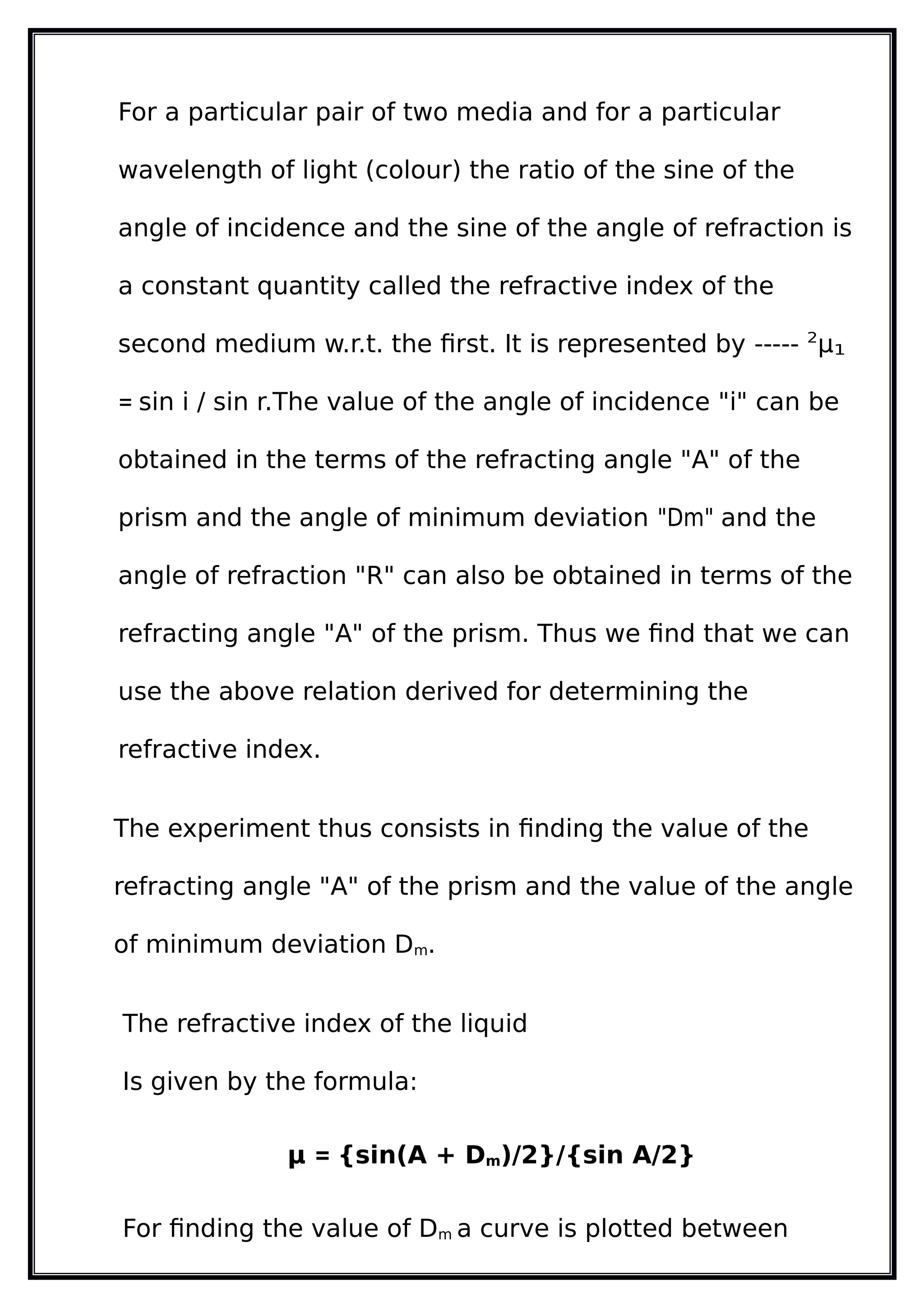 For a particular pair of two media and for a particular
wavelength of light (colour) the ratio of the sine of the
angle of incidence and the sine of the angle of refraction is
a constant quantity called the refractive index of the
second medium w.r.t. the first. It is represented by ----- 2
µ1
= sin i / sin r.The value of the angle of incidence "i" can be
obtained in the terms of the refracting angle "A" of the
prism and the angle of minimum deviation "Dm" and the
angle of refraction "R" can also be obtained in terms of the
refracting angle "A" of the prism. Thus we find that we can
use the above relation derived for determining the
refractive index.
The experiment thus consists in finding the value of the
refracting angle "A" of the prism and the value of the angle
of minimum deviation Dm.
The refractive index of the liquid
Is given by the formula:
µ = {sin(A + Dm)/2}/{sin A/2}
For finding the value of Dm a curve is plotted between
 