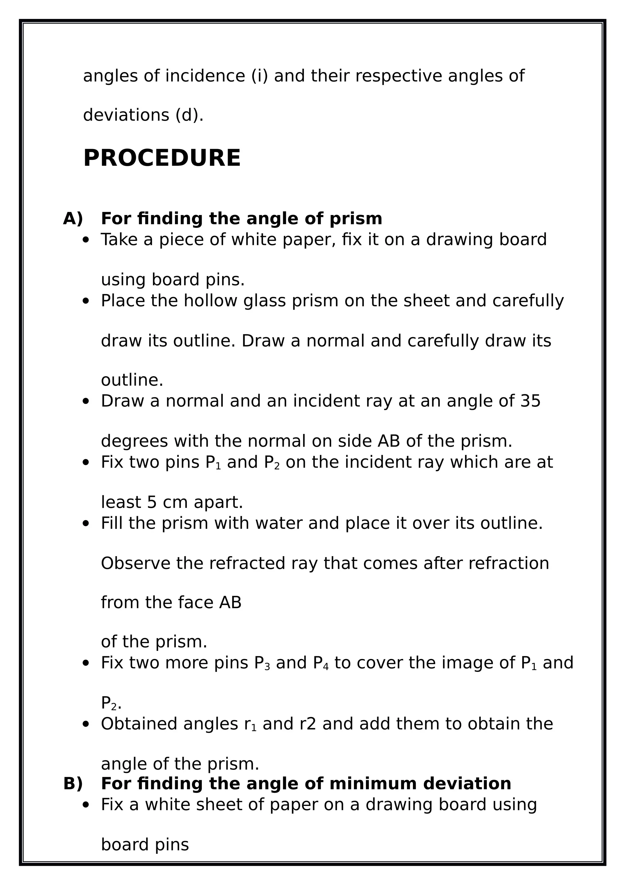 angles of incidence (i) and their respective angles of
deviations (d).
PROCEDURE
A) For finding the angle of prism
 Take a piece of white paper, fix it on a drawing board
using board pins.
 Place the hollow glass prism on the sheet and carefully
draw its outline. Draw a normal and carefully draw its
outline.
 Draw a normal and an incident ray at an angle of 35
degrees with the normal on side AB of the prism.
 Fix two pins P1 and P2 on the incident ray which are at
least 5 cm apart.
 Fill the prism with water and place it over its outline.
Observe the refracted ray that comes after refraction
from the face AB
of the prism.
 Fix two more pins P3 and P4 to cover the image of P1 and
P2.
 Obtained angles r1 and r2 and add them to obtain the
angle of the prism.
B) For finding the angle of minimum deviation
 Fix a white sheet of paper on a drawing board using
board pins
 