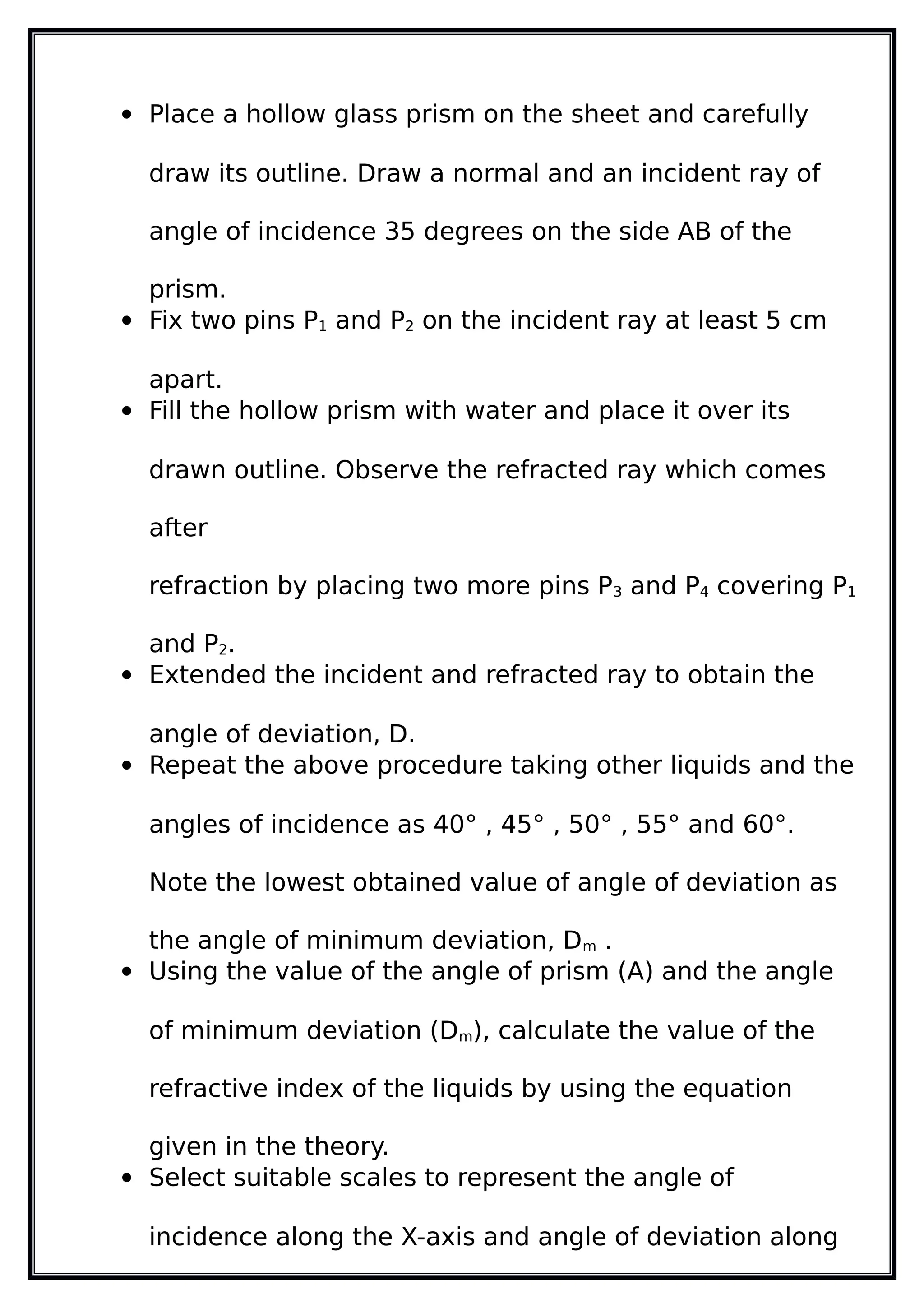  Place a hollow glass prism on the sheet and carefully
draw its outline. Draw a normal and an incident ray of
angle of incidence 35 degrees on the side AB of the
prism.
 Fix two pins P1 and P2 on the incident ray at least 5 cm
apart.
 Fill the hollow prism with water and place it over its
drawn outline. Observe the refracted ray which comes
after
refraction by placing two more pins P3 and P4 covering P1
and P2.
 Extended the incident and refracted ray to obtain the
angle of deviation, D.
 Repeat the above procedure taking other liquids and the
angles of incidence as 40° , 45° , 50° , 55° and 60°.
Note the lowest obtained value of angle of deviation as
the angle of minimum deviation, Dm .
 Using the value of the angle of prism (A) and the angle
of minimum deviation (Dm), calculate the value of the
refractive index of the liquids by using the equation
given in the theory.
 Select suitable scales to represent the angle of
incidence along the X-axis and angle of deviation along
 