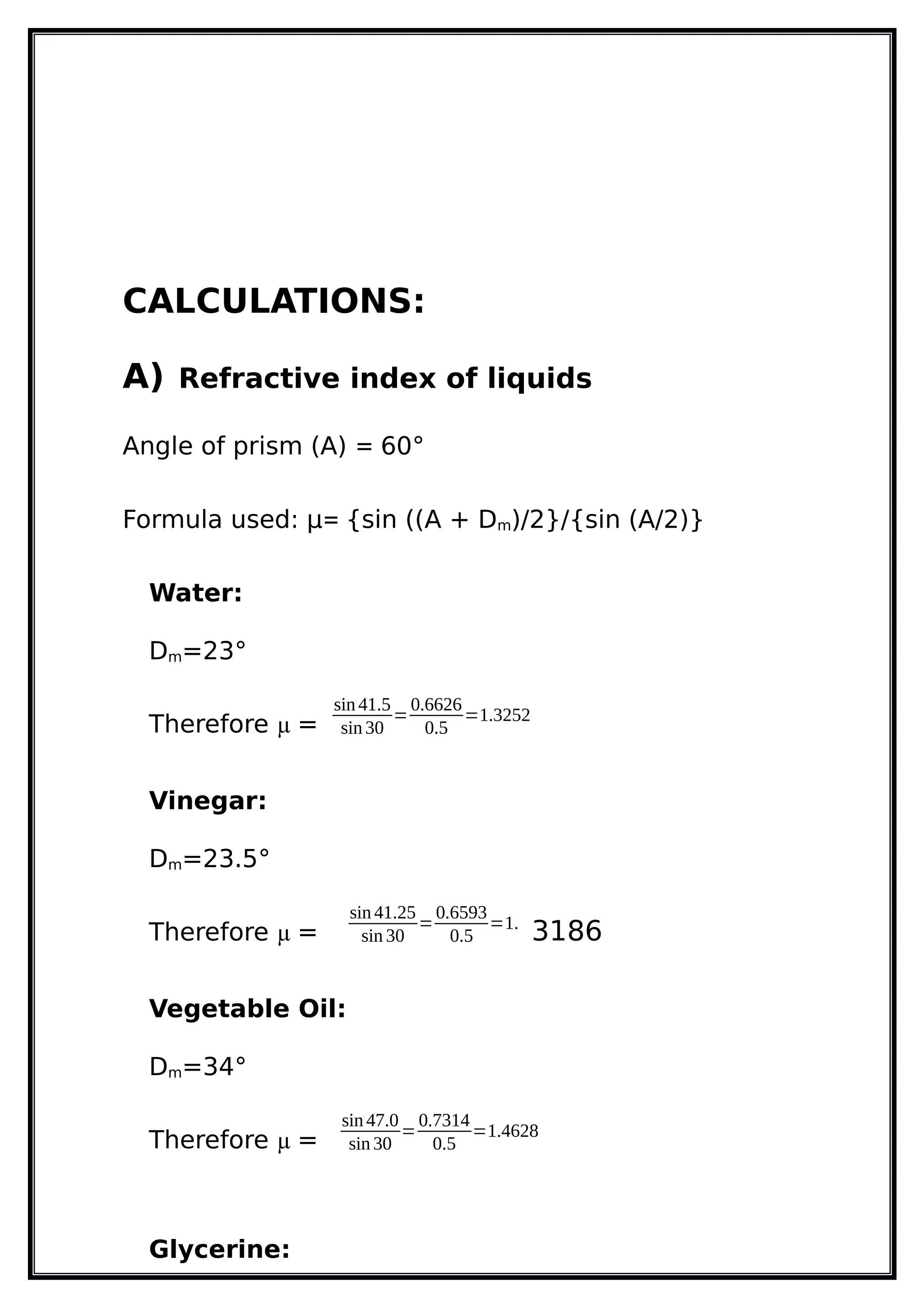 CALCULATIONS:
A) Refractive index of liquids
Angle of prism (A) = 60°
Formula used: µ= {sin ((A + Dm)/2}/{sin (A/2)}
Water:
Dm=23°
Therefore µ =
sin 41.5
sin 30
=
0.6626
0.5
=1.3252
Vinegar:
Dm=23.5°
Therefore µ =
sin 41.25
sin 30
=
0.6593
0.5
=1.
3186
Vegetable Oil:
Dm=34°
Therefore µ =
sin 47.0
sin 30
=
0.7314
0.5
=1.4628
Glycerine:
 