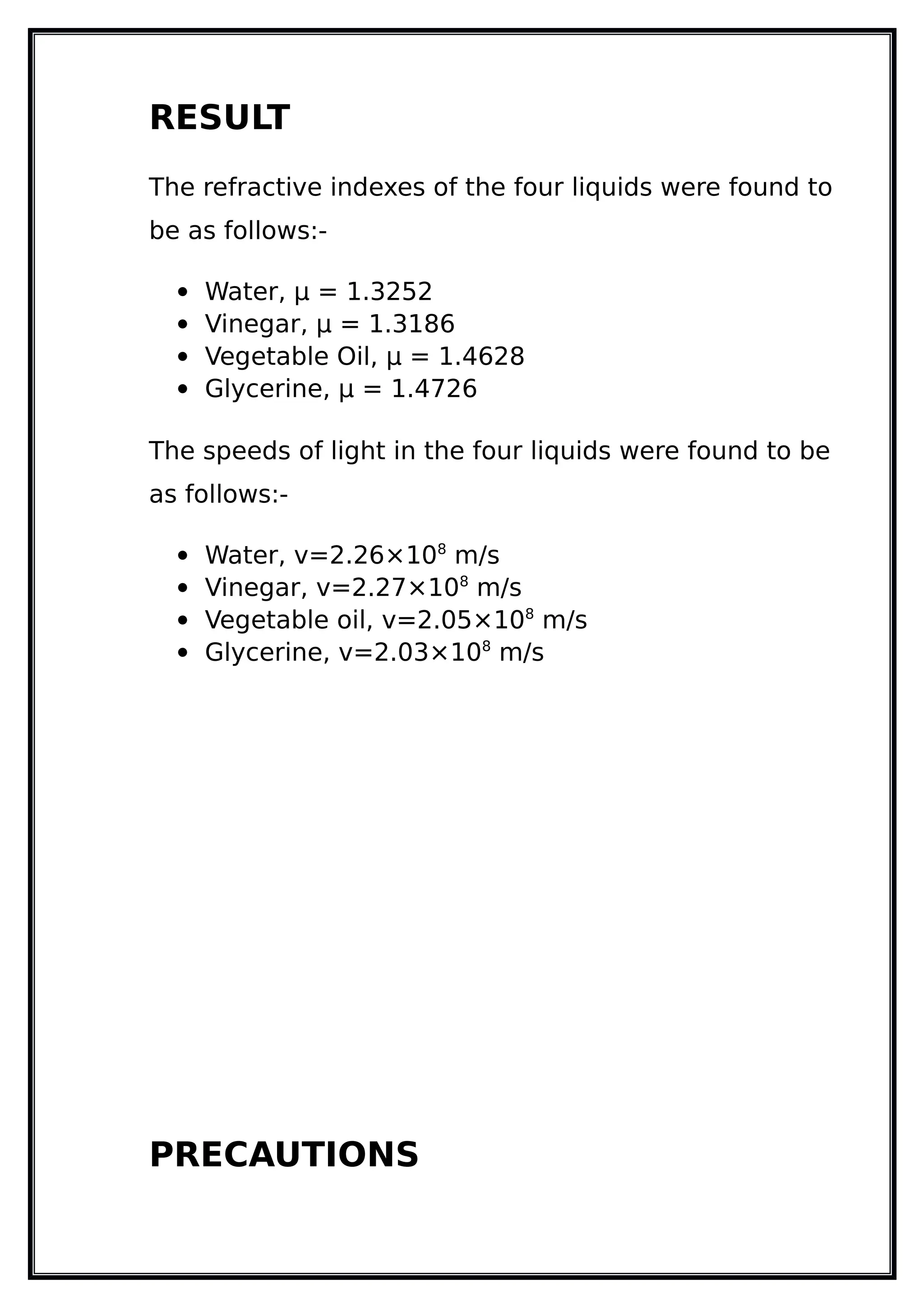 RESULT
The refractive indexes of the four liquids were found to
be as follows:-
 Water, µ = 1.3252
 Vinegar, µ = 1.3186
 Vegetable Oil, µ = 1.4628
 Glycerine, µ = 1.4726
The speeds of light in the four liquids were found to be
as follows:-
 Water, v=2.26×108
m/s
 Vinegar, v=2.27×108
m/s
 Vegetable oil, v=2.05×108
m/s
 Glycerine, v=2.03×108
m/s
PRECAUTIONS
 