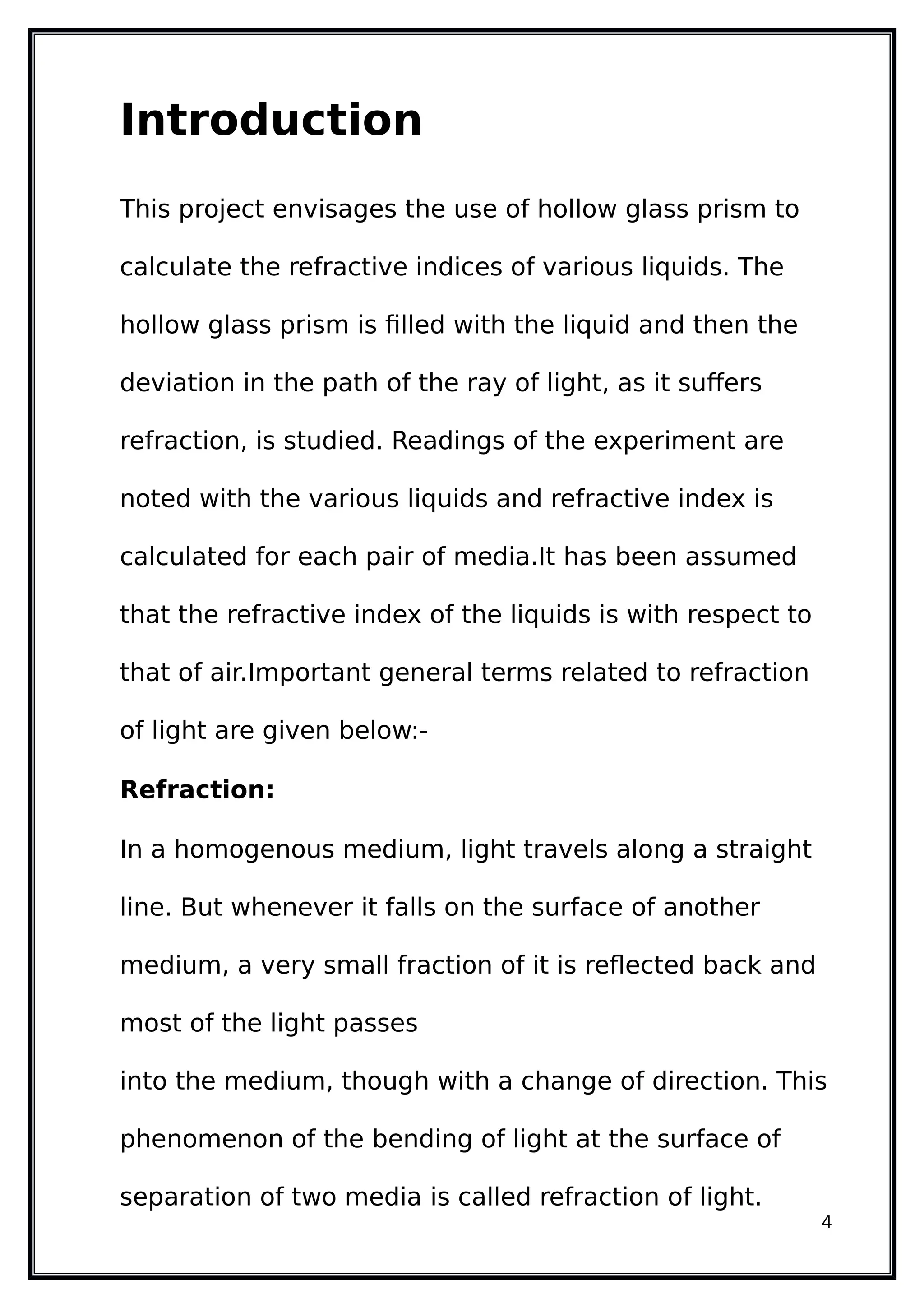 Introduction
This project envisages the use of hollow glass prism to
calculate the refractive indices of various liquids. The
hollow glass prism is filled with the liquid and then the
deviation in the path of the ray of light, as it suffers
refraction, is studied. Readings of the experiment are
noted with the various liquids and refractive index is
calculated for each pair of media.It has been assumed
that the refractive index of the liquids is with respect to
that of air.Important general terms related to refraction
of light are given below:-
Refraction:
In a homogenous medium, light travels along a straight
line. But whenever it falls on the surface of another
medium, a very small fraction of it is reflected back and
most of the light passes
into the medium, though with a change of direction. This
phenomenon of the bending of light at the surface of
separation of two media is called refraction of light.
4
 