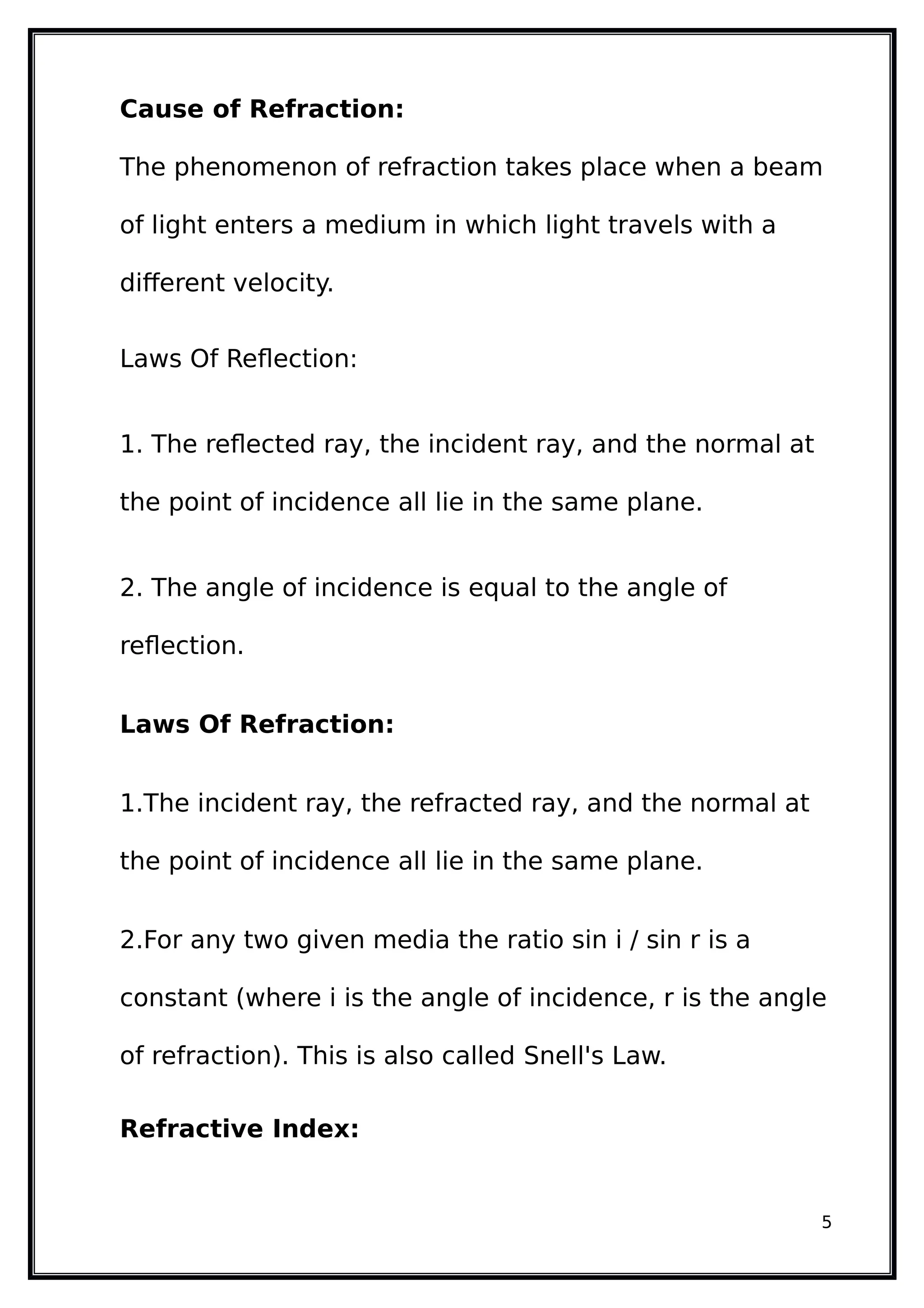Cause of Refraction:
The phenomenon of refraction takes place when a beam
of light enters a medium in which light travels with a
different velocity.
Laws Of Reflection:
1. The reflected ray, the incident ray, and the normal at
the point of incidence all lie in the same plane.
2. The angle of incidence is equal to the angle of
reflection.
Laws Of Refraction:
1.The incident ray, the refracted ray, and the normal at
the point of incidence all lie in the same plane.
2.For any two given media the ratio sin i / sin r is a
constant (where i is the angle of incidence, r is the angle
of refraction). This is also called Snell's Law.
Refractive Index:
5
 