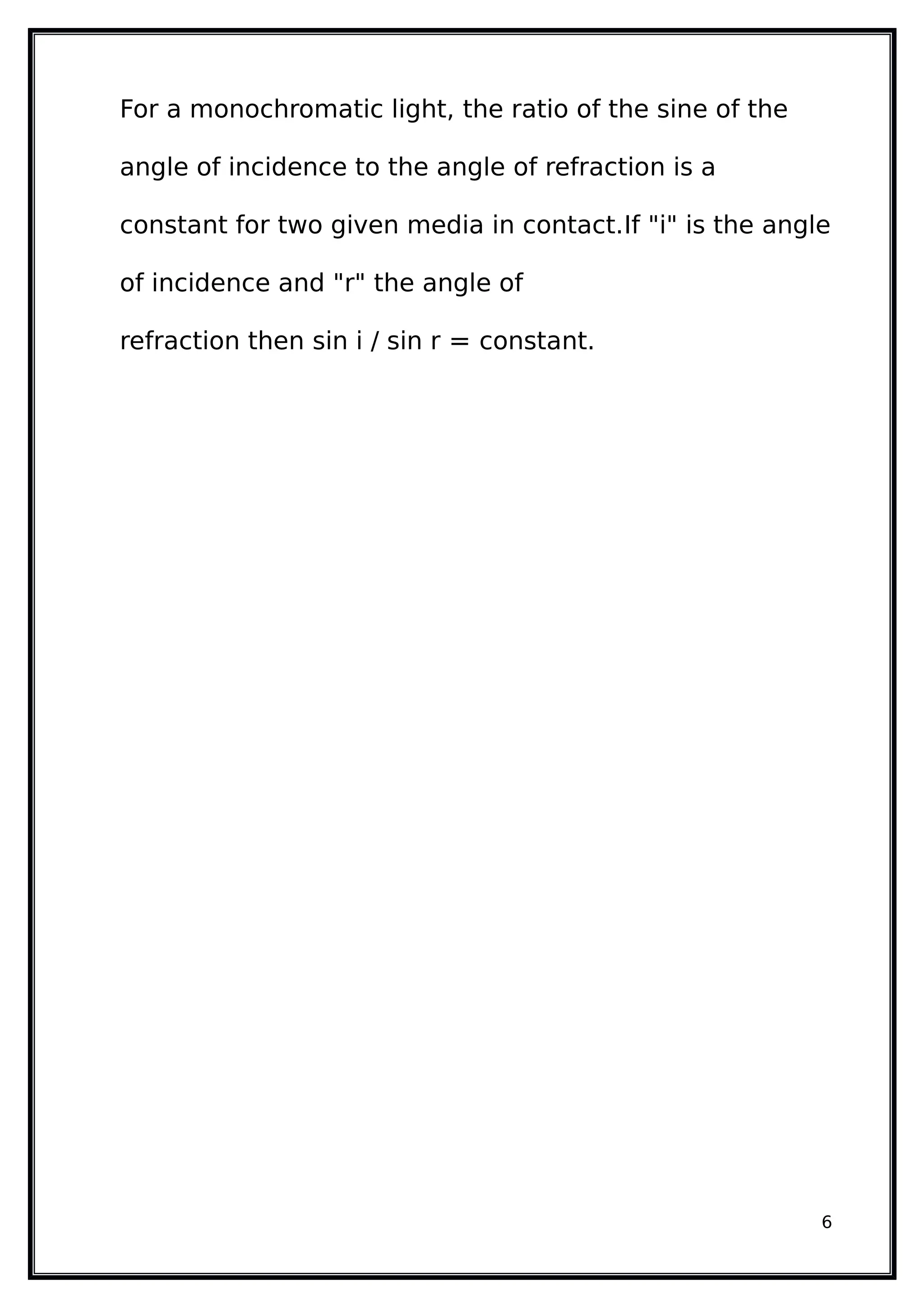For a monochromatic light, the ratio of the sine of the
angle of incidence to the angle of refraction is a
constant for two given media in contact.If "i" is the angle
of incidence and "r" the angle of
refraction then sin i / sin r = constant.
6
 