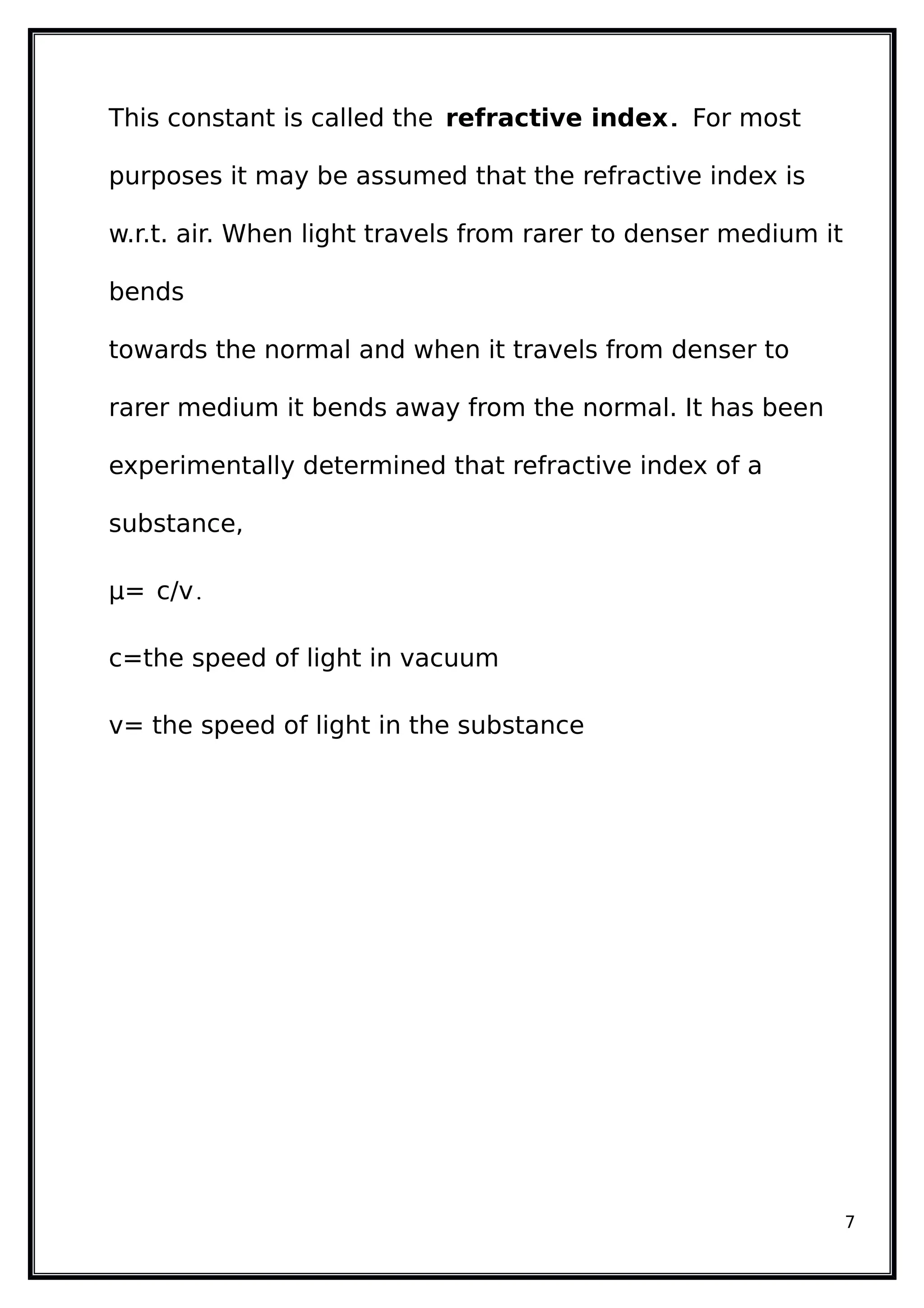 This constant is called the refractive index. For most
purposes it may be assumed that the refractive index is
w.r.t. air. When light travels from rarer to denser medium it
bends
towards the normal and when it travels from denser to
rarer medium it bends away from the normal. It has been
experimentally determined that refractive index of a
substance,
µ= c/v.
c=the speed of light in vacuum
v= the speed of light in the substance
7
 