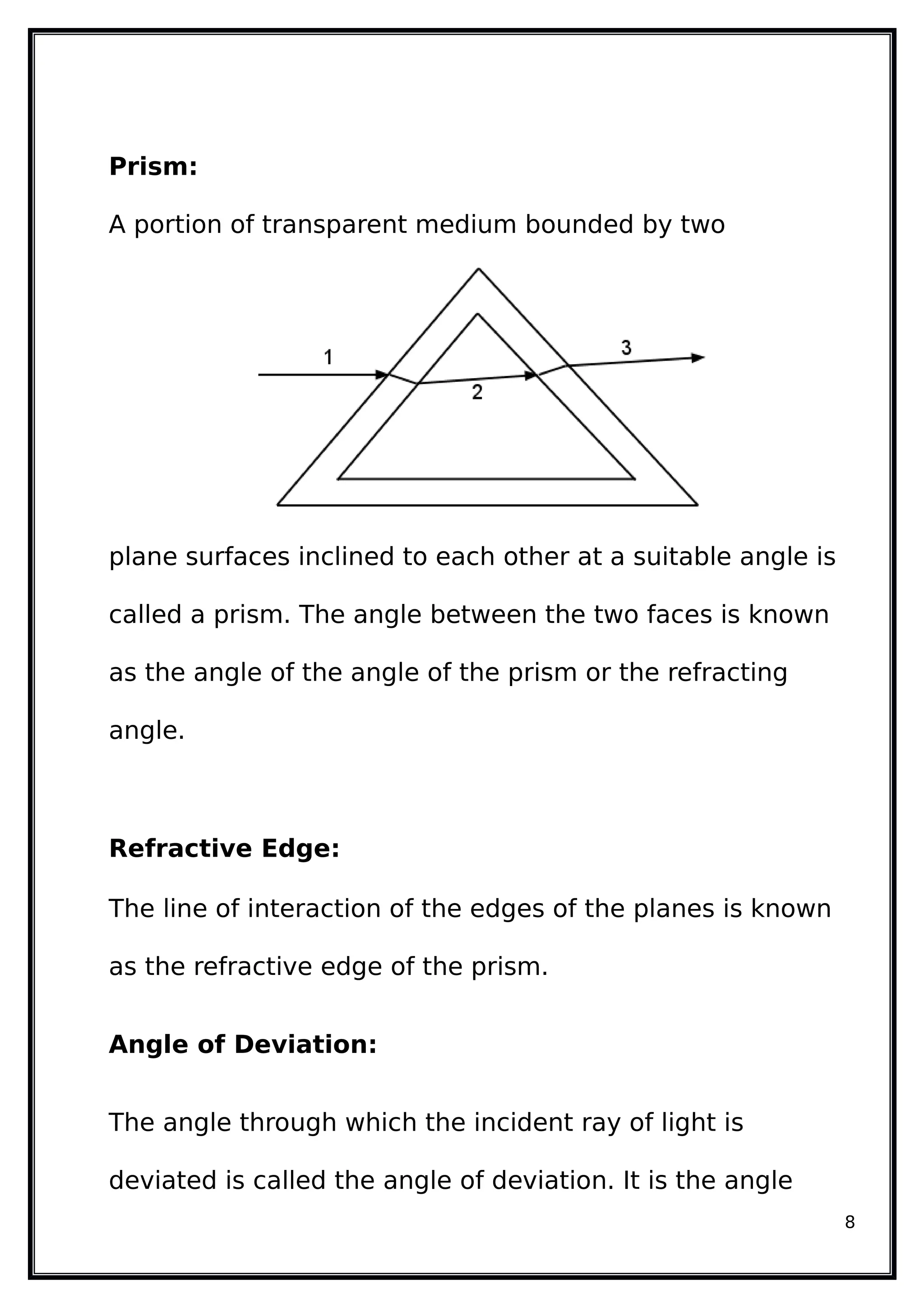 Prism:
A portion of transparent medium bounded by two
plane surfaces inclined to each other at a suitable angle is
called a prism. The angle between the two faces is known
as the angle of the angle of the prism or the refracting
angle.
Refractive Edge:
The line of interaction of the edges of the planes is known
as the refractive edge of the prism.
Angle of Deviation:
The angle through which the incident ray of light is
deviated is called the angle of deviation. It is the angle
8
 