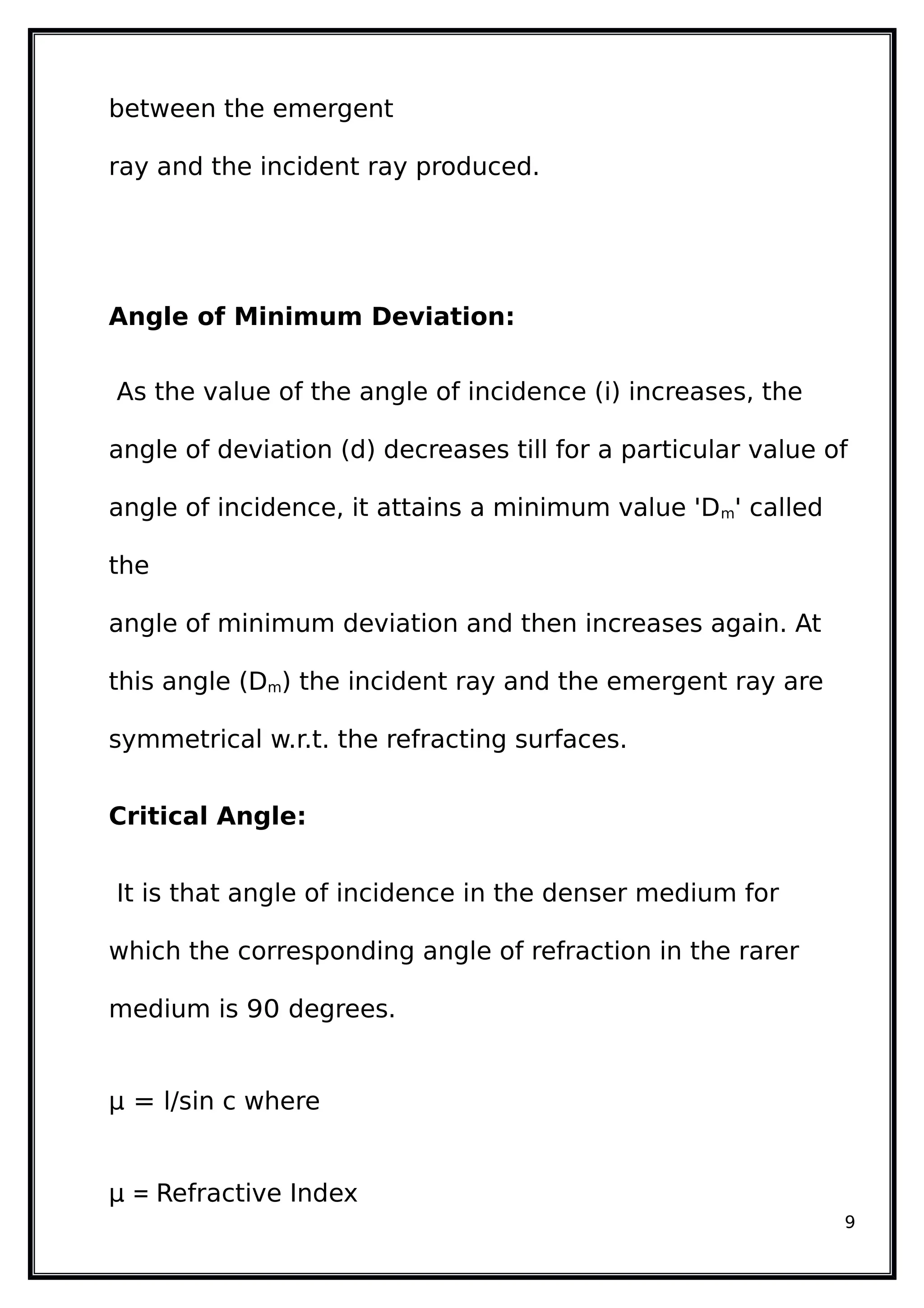 between the emergent
ray and the incident ray produced.
Angle of Minimum Deviation:
As the value of the angle of incidence (i) increases, the
angle of deviation (d) decreases till for a particular value of
angle of incidence, it attains a minimum value 'Dm' called
the
angle of minimum deviation and then increases again. At
this angle (Dm) the incident ray and the emergent ray are
symmetrical w.r.t. the refracting surfaces.
Critical Angle:
It is that angle of incidence in the denser medium for
which the corresponding angle of refraction in the rarer
medium is 90 degrees.
µ = l/sin c where
µ = Refractive Index
9
 