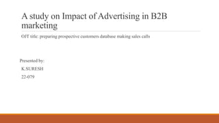A study on Impact of Advertising in B2B
marketing
OJT title: preparing prospective customers database making sales calls
Presented by:
K.SURESH
22-079
 