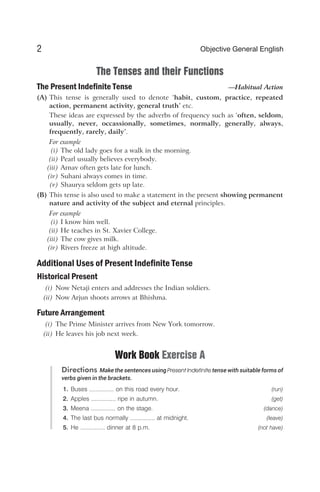 The Tenses and their Functions
The Present Indefinite Tense —Habitual Action
(A) This tense is generally used to denote ‘habit, custom, practice, repeated
action, permanent activity, general truth’ etc.
These ideas are expressed by the adverbs of frequency such as ‘often, seldom,
usually, never, occassionally, sometimes, normally, generally, always,
frequently, rarely, daily’.
For example
(i) The old lady goes for a walk in the morning.
(ii) Pearl usually believes everybody.
(iii) Arnav often gets late for lunch.
(iv) Suhani always comes in time.
(v) Shaurya seldom gets up late.
(B) This tense is also used to make a statement in the present showing permanent
nature and activity of the subject and eternal principles.
For example
(i) I know him well.
(ii) He teaches in St. Xavier College.
(iii) The cow gives milk.
(iv) Rivers freeze at high altitude.
Additional Uses of Present Indefinite Tense
Historical Present
(i) Now Netaji enters and addresses the Indian soldiers.
(ii) Now Arjun shoots arrows at Bhishma.
Future Arrangement
(i) The Prime Minister arrives from New York tomorrow.
(ii) He leaves his job next week.
Work Book Exercise A
Directions Make the sentences using Present Indefinite tense with suitable forms of
verbs given in the brackets.
1. Buses ............... on this road every hour. (run)
2. Apples ............... ripe in autumn. (get)
3. Meena ............... on the stage. (dance)
4. The last bus normally ............... at midnight. (leave)
5. He ............... dinner at 8 p.m. (not have)
2 Objective General English
 