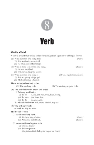 What is a Verb?
A verb is a word that is used to tell something about a person or a thing as follows
(a) What a person or a thing does (Active)
(i) She teaches in our school.
(ii) He often visited his village.
(b) What is done to a person or a thing. (Passive)
(i) He was punished.
(ii) Shikha was taught a lesson.
(c) What a person or a thing is (‘Be’ as a regular/ordinary verb)
(i) She is a pretty village girl.
(ii) My brother is a Chemist.
There are two classes of verbs
(A) The auxiliary verbs (B) The ordinary/regular verbs
(A) The auxiliary verbs are of two types
I. Primary auxiliaries
(i) To be is, are, am, was, were, been, being.
(ii) To have has, have, had.
(iii) To do do, does, did.
II. Modal auxiliaries will, must, should, may etc.
(B) The ordinary verbs
to work, to play, to write.
The Use of ‘To Be’
(1) As an auxiliary verb.
(i) She is writing a letter. (Active)
(ii) Arjun was called back. (Passive)
(2) As an ordinary/regular verb.
(i) She is a doctor.
(ii) She was present.
(For further details look up the chapter on Voice.)
Verb
8
 