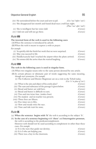 (iii) He surrendered before the court and sent to jail. (Use ‘was’ before ‘sent’)
(iv) She disappeared last month and found dead near a well last night.
(Place ‘was’ after ‘and’)
(v) She is intelligent but her sister dull. (Correct)
(vi) I did not and will not go there. (Correct)
Rule VII
The inverted form of the verb is used in the following cases
(A)When the sentence is introduced by adverb.
(B)When the verb is meant to express a wish or prayer.
For example
(i) So quickly did she finish her work that we were surprised. (Correct)
(ii) May you succeed in life. (Correct)
(iii) Hardly/scarcely had I reached the airport when the plane arrived. (Correct)
(iv) No sooner did she arrive than she started laughing. (Correct)
Rule VIII
The verb in the following cases is used in singular form.
(A) When two singular nouns refer to the same person denoted by one article.
(B) In certain phrases or idiomatic pair of words suggesting the same meaning,
though not synonyms. For example
(i) The Collector and District Magistrate are on a visit to the Tehsil today.
(Use ‘is’ in place of ‘are’)
(ii) What is the aim and object of his costly plan? (Correct)
(iii) The sum and substance of the passage is given below. (Correct)
(iv) Bread and butter are sold here. (Correct)
(v) Bread and butter is difficult to earn. (Correct)
(vi) Two and two is/are four. (makes four) (Correct)
(vii) No student and no teacher was present. (Correct)
(viii) Three fives are fifteen. (Correct)
(ix) Five times ten is fifty. (Correct)
(x) Slow and steady wins the race. (Correct)
(xi) Time and tide wait for none. (Correct)
Rule IX
(a) When the sentence begins with ‘It’ the verb is according to the subject ‘It’.
(b) In the case of a sentence beginning with ‘there’ and Interrogative pronoun,
the verb is according to the predicate/complement.
However verb should not be used according to complement in other than these
cases. For example
(i) It is the stars that guide our destiny. (Correct)
(ii) It is I who am helping you. (Correct)
(iii) There was a boy in the classroom. (Correct)
95
Objective General English
 