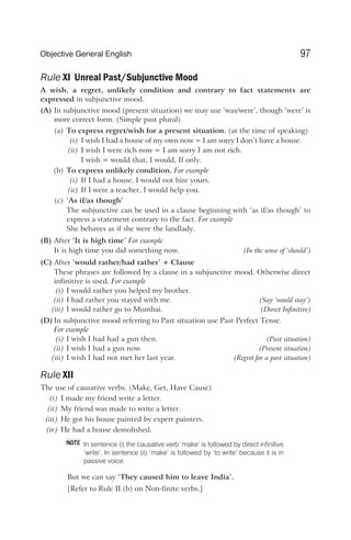 Rule XI Unreal Past/Subjunctive Mood
A wish, a regret, unlikely condition and contrary to fact statements are
expressed in subjunctive mood.
(A) In subjunctive mood (present situation) we may use ‘was/were’, though ‘were’ is
more correct form. (Simple past plural)
(a) To express regret/wish for a present situation. (at the time of speaking)
(i) I wish I had a house of my own now = I am sorry I don’t have a house.
(ii) I wish I were rich now = I am sorry I am not rich.
I wish = would that, I would, If only.
(b) To express unlikely condition. For example
(i) If I had a house, I would not hire yours.
(ii) If I were a teacher, I would help you.
(c) ‘As if/as though’
The subjunctive can be used in a clause beginning with ‘as if/as though’ to
express a statement contrary to the fact. For example
She behaves as if she were the landlady.
(B) After ‘It is high time’ For example
It is high time you did something now. (In the sense of ‘should’)
(C) After ‘would rather/had rather’ + Clause
These phrases are followed by a clause in a subjunctive mood. Otherwise direct
infinitive is used. For example
(i) I would rather you helped my brother.
(ii) I had rather you stayed with me. (Say ‘would stay’)
(iii) I would rather go to Mumbai. (Direct Infinitive)
(D) In subjunctive mood referring to Past situation use Past Perfect Tense.
For example
(i) I wish I had had a gun then. (Past situation)
(ii) I wish I had a gun now. (Present situation)
(iii) I wish I had not met her last year. (Regret for a past situation)
Rule XII
The use of causative verbs. (Make, Get, Have Cause)
(i) I made my friend write a letter.
(ii) My friend was made to write a letter.
(iii) He got his house painted by expert painters.
(iv) He had a house demolished.
In sentence (i) the causative verb ‘make’ is followed by direct infinitive
‘write’. In sentence (ii) ‘make’ is followed by ‘to write’ because it is in
passive voice.
But we can say ‘They caused him to leave India’.
[Refer to Rule II (b) on Non-finite verbs.]
97
Objective General English
NOTE
 