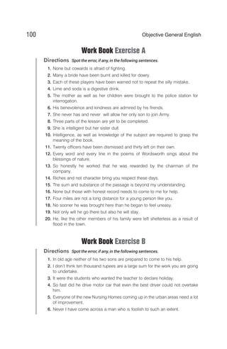 Work Book Exercise A
Directions Spot the error, if any, in the following sentences.
1. None but cowards is afraid of fighting.
2. Many a bride have been burnt and killed for dowry.
3. Each of these players have been warned not to repeat the silly mistake.
4. Lime and soda is a digestive drink.
5. The mother as well as her children were brought to the police station for
interrogation.
6. His benevolence and kindness are admired by his firends.
7. She never has and never will allow her only son to join Army.
8. Three parts of the lesson are yet to be completed.
9. She is intelligent but her sister dull.
10. Intelligence, as well as knowledge of the subject are required to grasp the
meaning of the book.
11. Twenty officers have been dismissed and thirty left on their own.
12. Every word and every line in the poems of Wordsworth sings about the
blessings of nature.
13. So honestly he worked that he was rewarded by the chairman of the
company.
14. Riches and not character bring you respect these days.
15. The sum and substance of the passage is beyond my understanding.
16. None but those with honest record needs to come to me for help.
17. Four miles are not a long distance for a young person like you.
18. No sooner he was brought here than he began to feel uneasy.
19. Not only will he go there but also he will stay.
20. He, like the other members of his family were left shelterless as a result of
flood in the town.
Work Book Exercise B
Directions Spot the error, if any, in the following sentences.
1. In old age neither of his two sons are prepared to come to his help.
2. I don’t think ten thousand rupees are a large sum for the work you are going
to undertake.
3. It were the students who wanted the teacher to declare holiday.
4. So fast did he drive motor car that even the best driver could not overtake
him.
5. Everyone of the new Nursing Homes coming up in the urban areas need a lot
of improvement.
6. Never I have come across a man who is foolish to such an extent.
100 Objective General English
 
