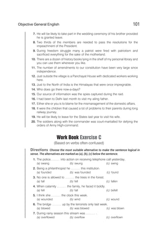 7. He will be likely to take part in the wedding ceremony of his brother provided
he is granted leave.
8. Two thirds of the members are needed to pass the resolutions for the
impeachment of the President.
9. During freedom struggle many a patriot were fired with patriotism and
sacrificed everything for the sake of the motherland.
10. There are a dozen of history books lying in the shelf of my personal library and
you can use them whenever you like.
11. The number of amendments to our constitution have been very large since
independence.
12. Just outside the village is a Panchayat House with dedicated workers working
here.
13. Just to the North of India is the Himalayas that were once impregnable.
14. Who does go there now-a-days?
15. Our source of information was the spies captured during the raid.
16. I had been to Delhi last month to visit my ailing father.
17. Either she or you is to blame for the mismanagement of the domestic affairs.
18. It were the children that caused a lot of problems to their parents during long
railway journey.
19. He will be likely to leave for the States last year to visit his wife.
20. The soldiers along with the commander was court-martialled for defying the
orders of Army High-command.
Work Book Exercise C
(Based on verbs often confused)
Directions Choose the most suitable alternative to make the sentence logical in
sense. The alternatives are marked as (a), (b), (c) below the sentence.
1. The police……… into action on receiving telephone call yesterday.
(a) swang (b) swung (c) swing
2. Being a philanthropist he ……… this institution.
(a) founded (b) was founded (c) found
3. No one is allowed to ……… the trees in the forest.
(a) fall (b) fell (c) fallen
4. When calamity ……… the family, he faced it boldly.
(a) fell (b) fall (c) befell
5. I think she ……… the clock this week.
(a) wounded (b) wind (c) wound
6. The bridge ……… up by the terrorists only last week.
(a) blowed (b) was blowed (c) was blown
7. During rainy season this stream was ……… .
(a) overflowed (b) overflow (c) overflown
101
Objective General English
 