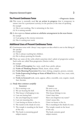 The Present Continuous Tense —Progressive Action
(A) This tense is normally used for an action in progress that is temporary in
nature (not for a permanent activity) in the present at the time of speaking.
For example
(i) She is not working. She is swimming in the river.
(ii) It is raining outside.
(B) It also expresses future action or a definite arrangement in the near future.
For example
(i) I am going to the cinema tomorrow.
(ii) She is coming next week.
Additional Uses of Present Continuous Tense
(C) Continuous tense with ‘always’ may express an idea which is not to the liking of
the speaker.
For example
(i) She is always teaching her children.
(ii) He is always praising his friends.
(D) There are some of the verbs which sometime don’t admit of progressive action.
Such verbs are called Non-progressive (Stative verbs).
For example
(i) Verbs of Perception See, taste, smell, hear, prefer, please.
(ii) Verbs of Thinking Process Think, know, mean, mind.
(iii) Verbs Showing Possession Own, have, belong, comprise, possess, contain.
(iv) Verbs Expressing Feelings or State of Mind Believe, like, love, want, wish,
desire, hate.
(v) Verbs in General Look, seem, appear, affect, resemble, cost, require, stand,
face, become.
(a) Study these sentences carefully
Incorrect Correct
1. He is owning a car. He owns a car.
2. We are hearing the bell. We hear the bell.
3. This house is belonging to me. This house belongs to me.
4. I am not hating him. I don’t hate him.
5. Are you forgetting my name? Have you forgetten my name?
6. I am not meaning this. I don’t mean this.
7. I am having no house to live in. I have no house to live in.
8. She stands in the shade of a tree. She is standing in the shade of a tree.
9. The temple is standing in the heart The temple stands in the heart
of the city. of the city.
10. The book is containing good The book contains good
subject-matter. subject-matter.
3
Objective General English
 