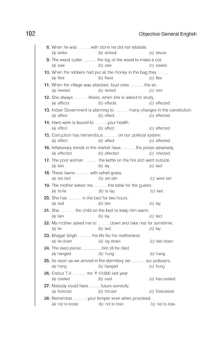 8. When he was ………with stone he did not retaliate.
(a) strike (b) striked (c) struck
9. The wood cutter ……… the log of the wood to make a cot.
(a) saw (b) sew (c) sawed
10. When the robbers had put all the money in the bag they………
(a) fled (b) fleed (c) flee
11. When the village was attacked, loud cries ……… the air.
(a) rended (b) rented (c) rent
12. She always ……… illness, when she is asked to study.
(a) affects (b) effects (c) effected
13. Indian Government is planning to ……… many changes in the constitution.
(a) affect (b) effect (c) effected
14. Hard work is bound to ………your health.
(a) effect (b) affect (c) effected
15. Corruption has tremendous ……… on our political system.
(a) effect (b) affect (c) affected
16. Inflationary trends in the market have ……… the prices adversely.
(a) effected (b) affected (c) infected
17. The poor woman ……… the kettle on the fire and went outside.
(a) lain (b) lay (c) laid
18. These lawns ……… with velvet grass.
(a) are laid (b) are lain (c) were lain
19. The mother asked me ……… the table for the guests.
(a) to lie (b) to lay (c) laid
20. She has ……… in the bed for two hours.
(a) laid (b) lain (c) lay
21. She .……… the child on the bed to keep him warm.
(a) lain (b) lay (c) laid
22. My mother asked me to ………down and take rest for sometime.
(a) lie (b) laid (c) lay
23. Bhagat Singh ……… his life for his motherland.
(a) lie down (b) lay down (c) laid down
24. The executioner..................him till he died.
(a) hanged (b) hung (c) hang
25. As soon as we arrived in the dormitory we ……… our pullovers.
(a) hang (b) hanged (c) hung
26. Colour T.V ……… me ` 10,000 last year.
(a) costed (b) cost (c) has costed
27. Nobody could have………future correctly.
(a) forecast (b) forcast (c) forecasted
28. Remember ……… your temper even when provoked.
(a) not to loose (b) not to lose (c) not to loss
102 Objective General English
 